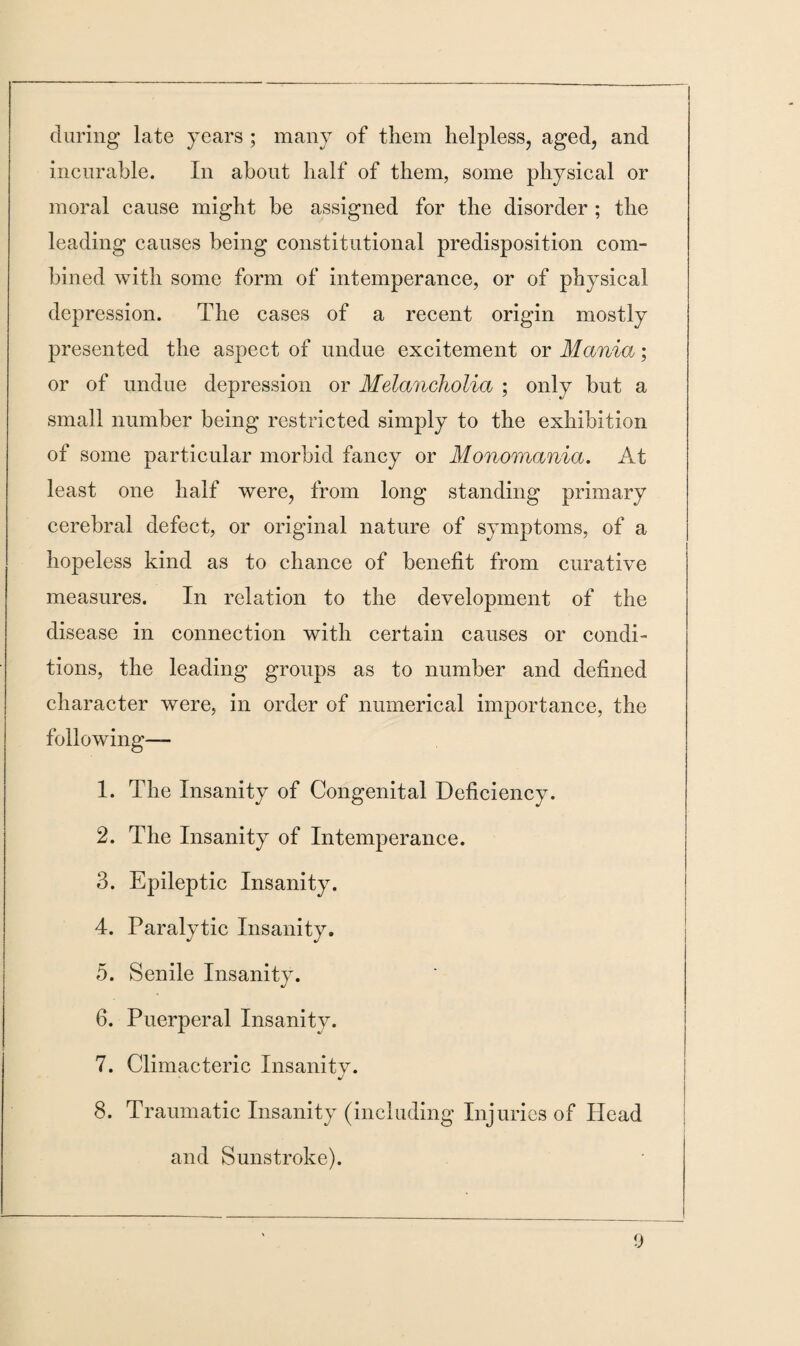 during late years ; many of them helpless, aged, and incurable. In about half of them, some physical or moral cause might be assigned for the disorder ; the leading causes being constitutional predisposition com¬ bined with some form of intemperance, or of physical depression. The cases of a recent origin mostly presented the aspect of undue excitement or Mania; or of undue depression or Melancholia ; only but a small number being restricted simply to the exhibition of some particular morbid fancy or Monomania. At least one half were, from long standing primary cerebral defect, or original nature of symptoms, of a hopeless kind as to chance of benefit from curative measures. In relation to the development of the disease in connection with certain causes or condi¬ tions, the leading groups as to number and defined character were, in order of numerical importance, the following— 1. The Insanity of Congenital Deficiency. 2. The Insanity of Intemperance. 3. Epileptic Insanity. 4. Paralytic Insanity. 5. Senile Insanity. 6. Puerperal Insanity. 7. Climacteric Insanitv. J 8. Traumatic Insanity (including Injuries of Head and Sunstroke).