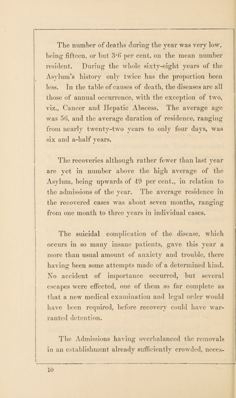 The number of deaths during the year was very low, being fifteen, or but 3*6 per cent, on the mean number resident. During the whole sixty-eight years of the Asylum’s history only twice has the proportion been less. In the table of causes of death, the diseases are all those of annual occurrence, with the exception of two, viz., Cancer and Hepatic Abscess. The average age was 56, and the average duration of residence, ranging from nearly twenty-two years to only four days, was six and a-half years. The recoveries although rather fewer than last year are yet in number above the high average of the Asylum, being upwards of 49 per cent., in relation to the admissions of the year. The average residence in the recovered cases was about seven months, ranging from one month to three years in individual cases. The suicidal complication of the disease, which occurs in so many insane patients, gave this year a more than usual amount of anxiety and trouble, there having been some attempts made of a determined kind. No accident of importance occurred, but several escapes were effected, one of them so far complete as that a new medical examination and legal order would have been required, before recovery could have war¬ ranted detention. The Admissions having overbalanced the removals in an establishment already sufficiently crowded, neces-