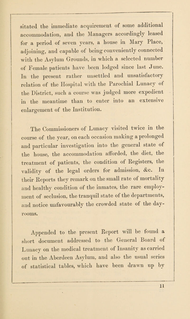 sitated the immediate acquirement of some additional accommodation, and the Managers accordingly leased for a period of seven years, a house in Mary Place, adjoining, and capable of being conveniently connected with the Asylum Grounds, in which a selected number of Female patients have been lodged since last June. In the present rather unsettled and unsatisfactory relation of the Hospital with the Parochial Lunacy of the District, such a course was judged more expedient in the meantime than to enter into an extensive enlargement of the Institution. The Commissioners of Lunacy visited twice in the course of the year, on each occasion making a prolonged and particular investigation into the general state of the house, the accommodation afforded, the diet, the treatment of patients, the condition of Registers, the validity of the legal orders for admission, &c. In their Reports they remark on the small rate of mortality and healthy condition of the inmates, the rare employ¬ ment of seclusion, the tranquil state of the departments, and notice unfavourably the crowded state of the day- rooms. Appended to the present Report will be found a short document addressed to the General Board of Lunacy on the medical treatment of Insanity as carried out in the Aberdeen Asylum, and also the usual series of statistical tables, which have been drawn up by