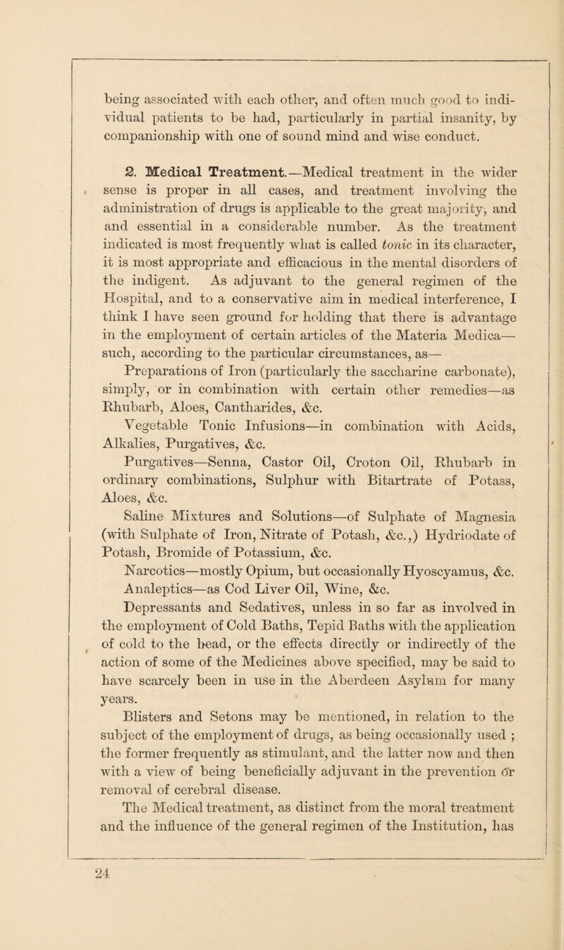 being associated with each other, and often much good to indi¬ vidual patients to be had, particularly in partial insanity, by companionship with one of sound mind and wise conduct. 2. Medical Treatment.—Medical treatment in the wider sense is proper in all cases, and treatment involving the administration of drugs is applicable to the great majority, and and essential in a considerable number. As the treatment indicated is most frequently what is called tonic in its character, it is most appropriate and efficacious in the mental disorders of the indigent. As adjuvant to the general regimen of the Hospital, and to a conservative aim in medical interference, I think I have seen ground for holding that there is advantage in the employment of certain articles of the Materia Medica— such, according to the particular circumstances, as— Preparations of Iron (particularly the saccharine carbonate), simply, or in combination with certain other remedies—as Rhubarb, Aloes, Cantharides, &c. Vegetable Tonic Infusions—in combination with Acids, Alkalies, Purgatives, &c. Purgatives—Senna, Castor Oil, Croton Oil, Rhubarb in ordinary combinations, Sulphur with Bitartrate of Potass, Aloes, &c. Saline Mixtures and Solutions—of Sulphate of Magnesia (with Sulphate of Iron, Nitrate of Potash, &c.,) Hydriodate of Potash, Bromide of Potassium, &c. Narcotics—mostly Opium, but occasionally Hyoscyamus, &c. Analeptics—as Cod Liver Oil, Wine, &c. Depressants and Sedatives, unless in so far as involved in the employment of Cold Baths, Tepid Baths with the application of cold to the head, or the effects directly or indirectly of the action of some of the Medicines above specified, may be said to have scarcely been in use in the Aberdeen Asylum for many years. Blisters and Setons may be mentioned, in relation to the subject of the employment of drugs, as being occasionally used ; the former frequently as stimulant, and the latter now and then with a view of being beneficially adjuvant in the prevention <5r removal of cerebral disease. The Medical treatment, as distinct from the moral treatment and the influence of the general regimen of the Institution, has