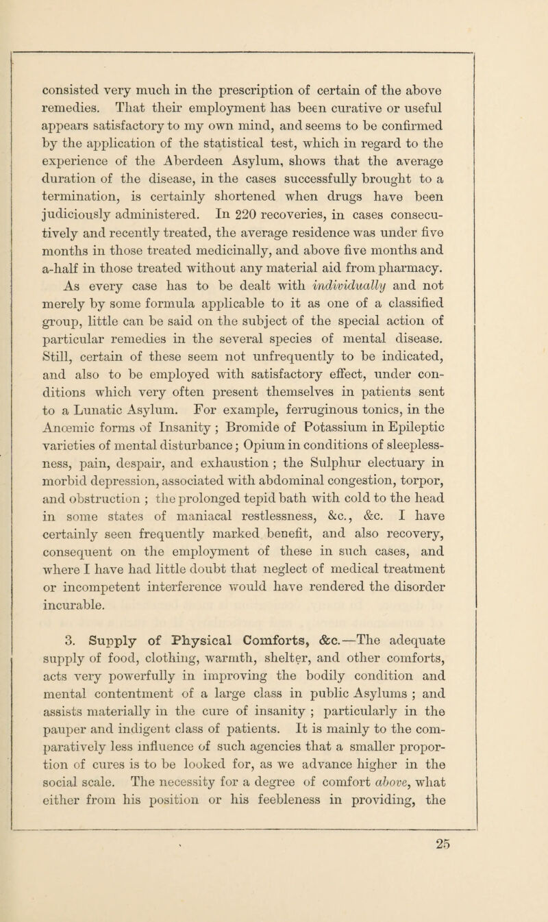 consisted very much in the prescription of certain of the above remedies. That their employment has been curative or useful appears satisfactory to my own mind, and seems to be confirmed by the application of the statistical test, which in regard to the experience of the Aberdeen Asylum, shows that the average duration of the disease, in the cases successfully brought to a termination, is certainly shortened when drugs have been judiciously administered. In 220 recoveries, in cases consecu¬ tively and recently treated, the average residence was under five months in those treated medicinally, and above five months and a-half in those treated without any material aid from pharmacy. As every case has to be dealt with individually and not merely by some formula applicable to it as one of a classified group, little can be said on the subject of the special action of particular remedies in the several species of mental disease. Still, certain of these seem not unfrequently to be indicated, and also to be employed with satisfactory effect, under con¬ ditions which very often present themselves in patients sent to a Lunatic Asylum. For example, ferruginous tonics, in the Ancemic forms of Insanity ; Bromide of Potassium in Epileptic varieties of mental disturbance; Opium in conditions of sleepless¬ ness, pain, despair, and exhaustion ; the Sulphur electuary in morbid depression, associated with abdominal congestion, torpor, and obstruction ; the prolonged tepid bath with cold to the head in some states of maniacal restlessness, &c., &c. I have certainly seen frequently marked benefit, and also recovery, consequent on the employment of these in such cases, and where I have had little doubt that neglect of medical treatment or incompetent interference would have rendered the disorder incurable. 3. Supply of Physical Comforts, &c.—The adequate supply of food, clothing, warmth, shelter, and other comforts, acts very powerfully in improving the bodily condition and mental contentment of a large class in public Asylums ; and assists materially in the cure of insanity ; particularly in the pauper and indigent class of patients. It is mainly to the com¬ paratively less influence of such agencies that a smaller propor¬ tion of cures is to be looked for, as we advance higher in the social scale. The necessity for a degree of comfort above, what either from his position or his feebleness in providing, the