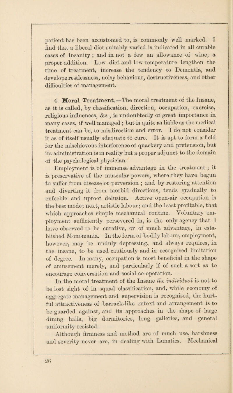 patient has been accustomed to, is commonly well marked. I find that a liberal diet suitably varied is indicated in all curable cases of Insanity ; and in not a few an allowance of wine, a proper addition. Low diet and low temperature lengthen the time of treatment, increase the tendency to Dementia, and develope restlessness, noisy behaviour, destructiveness, and other difficulties of management. 4. Moral Treatment. — The moral treatment of the Insane, as it is called, by classification, direction, occupation, exercise, religious influences, &c., is undoubtedly of great importance in many cases, if well managed ; but is quite as liable as the medical treatment can be, to misdirection and error. I do not consider it as of itself usually adequate to cure. It is apt to form a field for the mischievous interference of quackery and pretension, but its administration is in reality but a proper adjunct to the domain of the psychological physician. Employment is of immense advantage in the treatment ; it is preservative of the muscular powers, where they have begun to suffer from disease or perversion ; and by restoring attention and diverting it from morbid directions, tends gradually to enfeeble and uproot delusion. Active open-air occupation is the best mode; next, artistic labour; and the least profitable, that which approaches simple mechanical routine. Voluntary em¬ ployment sufficiently persevered in, is the only agency that I have observed to be curative, or of much advantage, in esta¬ blished Monomania. In the form of bodily labour, employment, however, may be unduly depressing, and always requires, in the insane, to be used cautiously and in recognised limitation of degree. In many, occupation is most beneficial in the shape of amusement merely, and particularly if of such a sort as to encourage conversation and social co-operation. In the moral treatment of the Insane the individual is not to be lost sight of in squad classification, and, while economy of aggregate management and supervision is recognised, the hurt¬ ful attractiveness of barrack-like entext and arrangement is to be guarded against, and its approaches in the shape of large dining halls, big dormitories, long galleries, and general uniformity resisted. Although firmness and method are of much use, harshness and severity never are, in dealing with Lunatics. Mechanical