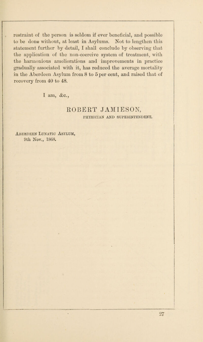 restraint of the person is seldom if ever beneficial, and possible to be done without, at least in Asylums. Not to lengthen this statement further by detail, I shall conclude by observing that the application of the non-coercive system of treatment, with the harmonious ameliorations and improvements in practice gradually associated with it, has reduced the average mortality in the Aberdeen Asylum from 8 to 5 per cent, and raised that of recovery from 40 to 48. I am, &c., ROBERT JAMIESON, PHYSICIAN AND SUPERINTENDENT. Aberdeen Lunatic Asylum, 9th Nov., 1868.