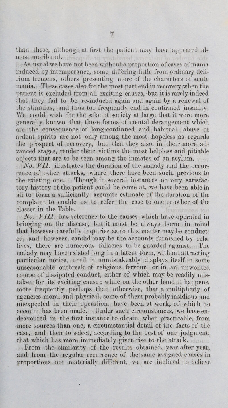 than these, although at first the patient may have appeared al¬ most moribund. As usual we have not been without a proportion of eases of mania induced by intemperance, some differing little from ordinary deli¬ rium tremens, others presenting more of the characters of acute mania. These cases also for the most part end in recovery when the patient is excluded from all exciting causes, but it is rarely indeed that they fail to be re-induced again and again by a renewal of the stimulus, and thus too frequently end in confirmed insanity. We could wish for the sake of society at large that it were more generally known that those forms of mental derangement which are the consequence of long-continued and habitual abuse of ardent spirits are not only among the most hopeless as regards the prospect of recovery, but that they also, in their more ad¬ vanced stages, render their victims the most helpless and pitiable objects that are to be seen among the inmates of an asylum. No. VII. illustrates the duration of the malady and the occur¬ rence of other attacks, where there have been such, previous to the existing one. Though in several instances no very satisfac¬ tory history of the patient could be come at, we have been able in all to form a sufficiently accurate estimate of the duration of the complaint to enable us to refer the case to one or other of the classes in the Table. No. VIII. has reference to the causes which have operated in bringing on the disease, but it must be always borne in mind that however carefully inquiries as to this matter may be conduct¬ ed, and however candid may be the accounts furnished by rela¬ tives, there are numerous fallacies to be guarded against. The malady may have existed long in a latent form, without attracting particular notice, until it unmistakeably displays itself in some unseasonable outbreak of religious fervour, or in an unwonted course of dissipated conduct, either of which may be readily mis¬ taken for its exciting cause ; while on the other hand it happens, more frequently perhaps than otherwise, that a multiplicity of agencies moral and physical, some of them probably insidious and unexpected in their operation, have been at work, of which no account has been made. Under such circumstances, we have en¬ deavoured in the first instance to obtain, when practicable, from more sources than one, a circumstantial detail of the facts of the case, and then to select, according to the best of our judgment, that which has more immediately given rise to the attack. From the similarity of the results obtained, year after year, and from the regular recurrence of the same assigned causes in proportions not materially different, we are inclined to believe