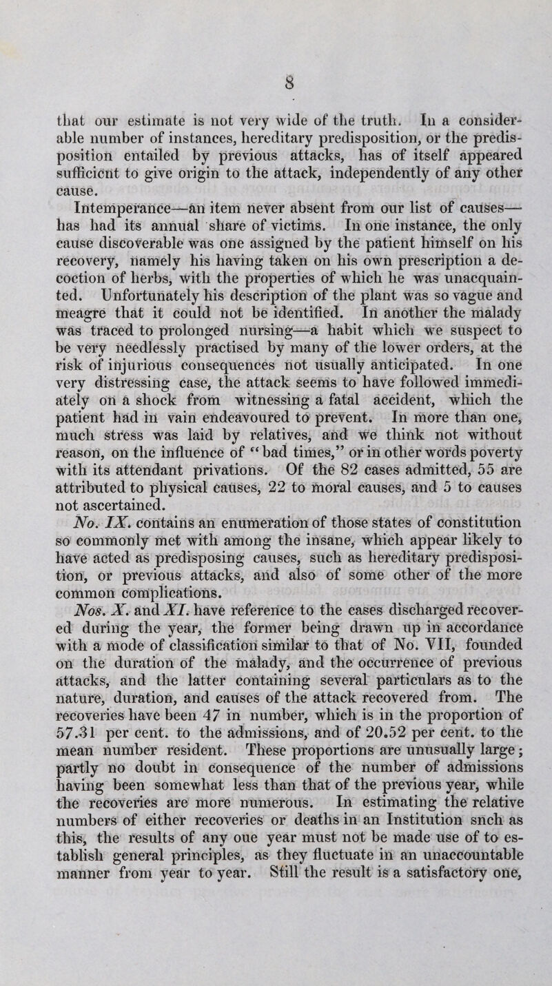 that our estimate is not very wide of the truth. In a consider¬ able number of instances, hereditary predisposition, or the predis¬ position entailed by previous attacks, has of itself appeared sufficient to give origin to the attack, independently of any other cause. Intemperance—an item never absent from our list of causes—* has had its annual share of victims. In one instance, the only cause discoverable was one assigned by the patient himself on his recovery, namely his having taken on his own prescription a de¬ coction of herbs, with the properties of which he was unacquain¬ ted. Unfortunately his description of the plant was so vague and meagre that it could not be identified. In another the malady was traced to prolonged nursing—a habit which we suspect to be very heedlessly practised by many of the lower orders, at the risk of injurious consequences not usually anticipated. In one very distressing case, the attack seems to have followed immedi¬ ately on a shock from witnessing a fatal accident, which the patient had in vain endeavoured to prevent. In more than one, much stress was laid by relatives, and we think not without reason, on the influence of “bad times,” or in other words poverty with its attendant privations. Of the 82 cases admitted, 55 are attributed to physical causes, 22 to moral causes, and 5 to causes not ascertained. No. IX* contains an enumeration of those states of constitution so commonly met with among the insane, which appear likely to have acted as predisposing causes, such as hereditary predisposi¬ tion, or previous attacks, and also of some other of the more common complications. Nos. X. and XI. have reference to the cases discharged recover¬ ed during the year, the former being drawn up in accordance with a mode of classification similar to that of No. VII, founded on the duration of the malady, and the occurrence of previous attacks, and the latter containing several particulars as to the nature, duration, and causes of the attack recovered from. The recoveries have been 47 in number, which is in the proportion of 57.31 per cent, to the admissions, and of 20.52 per cent, to the mean number resident. These proportions are unusually large; partly no doubt in consequence of the number of admissions having been somewhat less than that of the previous year, while the recoveries are more numerous. In estimating the relative numbers of either recoveries or deaths in an Institution snch as this, the results of any oue year must not be made use of to es¬ tablish general principles, as they fluctuate in an unaccountable manner from year to year. Still the result is a satisfactory one,