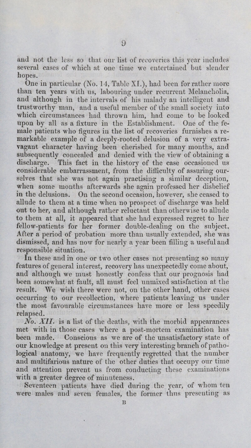 and not the less so that our list of recoveries this year includes several cases of which at one time we entertained but slender hopes. One in particular (No. 14, Table NI.), had been for rather more than ten years with us, labouring under recurrent Melancholia, and although in the intervals of his malady an intelligent and trustworthy man, and a useful member of the small society into which circumstances had thrown him, had come to be looked upon by all as a fixture in the Establishment. One of the fe¬ male patients who figures in the list of recoveries furnishes a re¬ markable example of a deeply-rooted delusion of a very extra¬ vagant character having been cherished for many months, and subsequently concealed and denied with the view of obtaining a discharge. This fact in the history of the case occasioned us considerable embarrassment, from the difficulty of assuring our¬ selves that she was not again practising a similar deception, when some months afterwards she again professed her disbelief in the delusions. On the second occasion, however, she ceased to allude to them at a time when no prospect of discharge was held out to her, and although rather reluctant than otherwise to allude to them at all, it appeared that she had expressed regret to her fellow-patients for her former double-dealing on the subject. After a period of probation more than usually extended, she was dismissed, and has now for nearly a year been filling a useful and responsible situation. In these and in one or two other cases not presenting so many features of general interest, recovery has unexpectedly come about, and although we must honestly confess that our prognosis had been somewhat at fault, all must feel unmixed satisfaction at the result. We wish there were not, on the other hand, other cases occurring to our recollection, where patients leaving us under the most favourable circumstances have more or less speedily relapsed. No. XII. is a list of the deaths, with the morbid appearances met with in those cases where a post-mortem examination has been made. Conscious as we are of the unsatisfactory state of our knowledge at present on this very interesting branch of patho¬ logical anatomy, we have frequently regretted that the number and multifarious nature of the other duties that occupy our time and attention prevent us from conducting these examinations with a greater degree of minuteness. Seventeen patients have died during the year, of whom ten were males and seven females, the former thus presenting as B