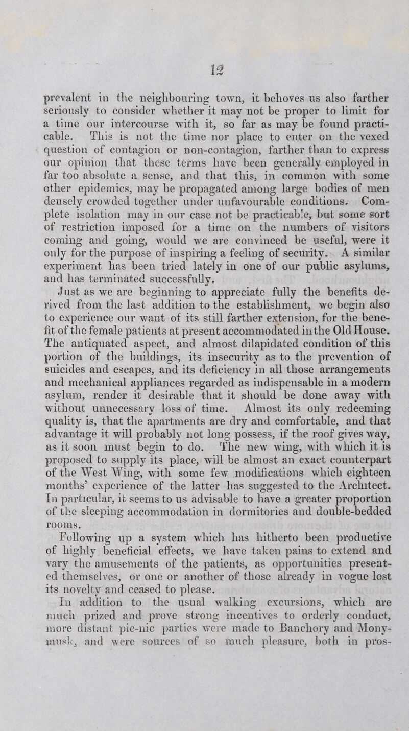 seriously to consider whether it may not be proper to limit for a time our intercourse with it, so far as may be found practi¬ cable. This is not the time nor place to enter on the vexed question of contagion or non-contagion, farther than to express our opinion that these terms have been generally employed in far too absolute a sense, and that this, in common with some other epidemics, may be propagated among large bodies of men densely crowded together under unfavourable conditions. Com¬ plete isolation may in our case not be practicable, but some sort of restriction imposed for a time on the numbers of visitors coming and going, would we are convinced be useful, were it only for the purpose of inspiring a feeling of security. A similar experiment has been tried lately in one of our public asylums, and has terminated successfully. Just as we are beginning to appreciate fully the benefits de¬ rived from the last addition to the establishment, we begin also to experience our want of its still farther extension, for the bene¬ fit of the female patients at present accommodated in the Old House. The antiquated aspect, and almost dilapidated condition of this portion of the buildings, its insecurity as to the prevention of suicides and escapes, and its deficiency in all those arrangements and mechanical appliances regarded as indispensable in a modern asylum, render it desirable that it should be done away with without unnecessary loss of time. Almost its only redeeming quality is, that the apartments are dry and comfortable, and that advantage it will probably not long possess, if the roof gives way, as it soon must begin to do. The new wing, with which it is proposed to supply its place, will be almost an exact counterpart of the West Wing, with some few modifications which eighteen months5 experience of the latter has suggested to the Architect. In particular, it seems to us advisable to have a greater proportion of the sleeping accommodation in dormitories and double-bedded rooms. Following up a system which has hitherto been productive of highly beneficial effects, we have taken pains to extend and vary the amusements of the patients, as opportunities present¬ ed themselves, or one or another of those already in vogue lost its novelty and ceased to please. In addition to the usual walking excursions, which are much prized and prove strong incentives to orderly conduct, more distant pic-nic parties were made to Banchory and Mony- musk, and were sources of so much pleasure, both in pros-