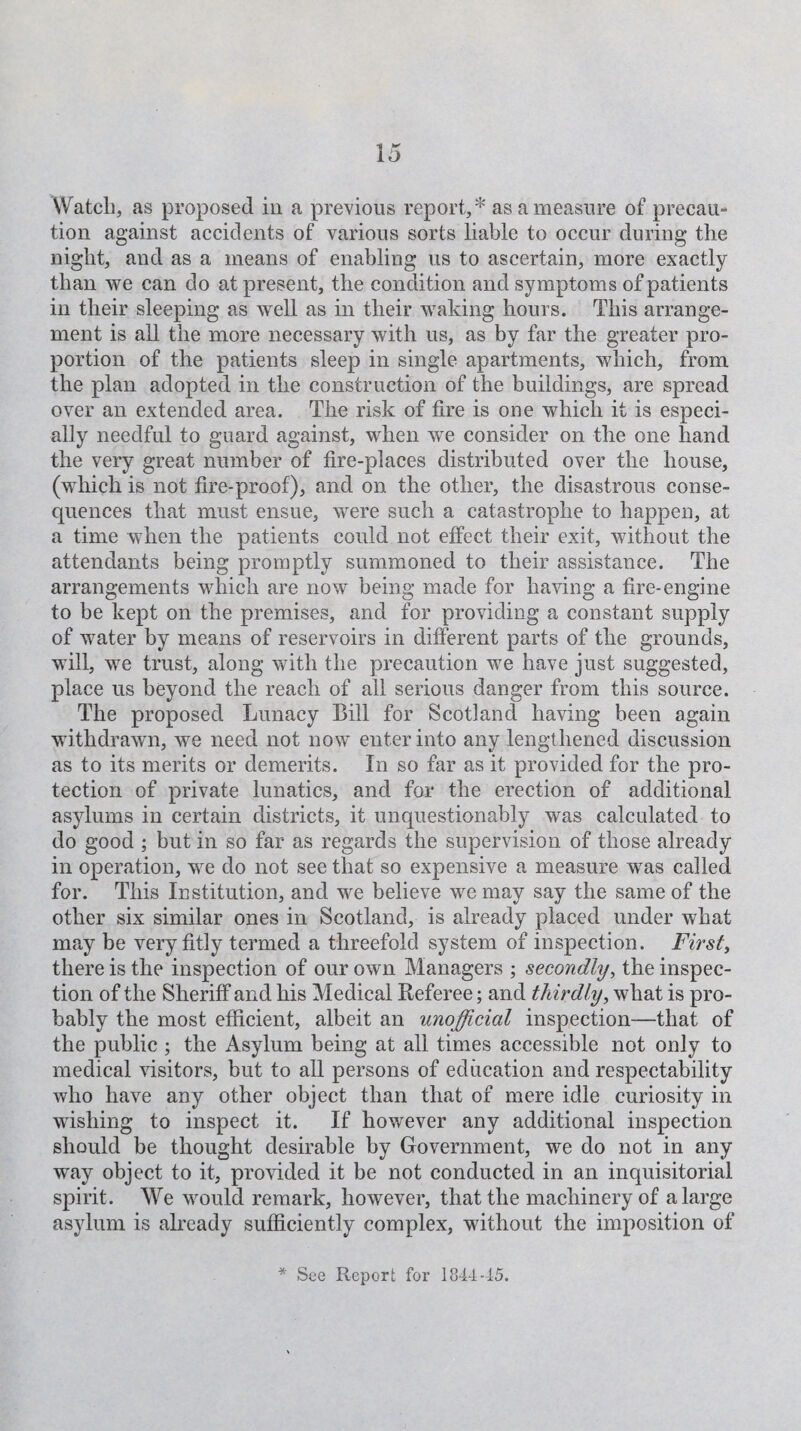 VVatcli, as proposed in a previous report,* as a measure of precau¬ tion against accidents of various sorts liable to occur during the night, and as a means of enabling us to ascertain, more exactly than we can do at present, the condition and symptoms of patients in their sleeping as well as in their waking hours. This arrange¬ ment is all the more necessary with us, as by far the greater pro¬ portion of the patients sleep in single apartments, which, from the plan adopted in the construction of the buildings, are spread over an extended area. The risk of fire is one which it is especi¬ ally needful to guard against, when we consider on the one hand the very great number of fire-places distributed over the house, (which is not fire-proof), and on the other, the disastrous conse¬ quences that must ensue, were such a catastrophe to happen, at a time when the patients could not effect their exit, without the attendants being promptly summoned to their assistance. The arrangements which are now being made for having a fire-engine to be kept on the premises, and for providing a constant supply of water by means of reservoirs in different parts of the grounds, will, we trust, along with the precaution we have just suggested, place us beyond the reach of all serious danger from this source. The proposed Lunacy Bill for Scotland having been again withdrawn, we need not now enter into any lengthened discussion as to its merits or demerits. In so far as it provided for the pro¬ tection of private lunatics, and for the erection of additional asylums in certain districts, it unquestionably was calculated to do good ; but in so far as regards the supervision of those already in operation, we do not see that so expensive a measure was called for. This Institution, and we believe we may say the same of the other six similar ones in Scotland, is already placed under what may be very fitly termed a threefold system of inspection. First, there is the inspection of our own Managers ; secondly, the inspec¬ tion of the Sheriff and his Medical Referee; and thirdly, what is pro¬ bably the most efficient, albeit an unofficial inspection—that of the public ; the Asylum being at all times accessible not only to medical visitors, but to all persons of education and respectability who have any other object than that of mere idle curiosity in wishing to inspect it. If however any additional inspection should be thought desirable by Government, we do not in any way object to it, provided it be not conducted in an inquisitorial spirit . We would remark, however, that the machinery of a large asylum is already sufficiently complex, without the imposition of * See Report for 1844-15.