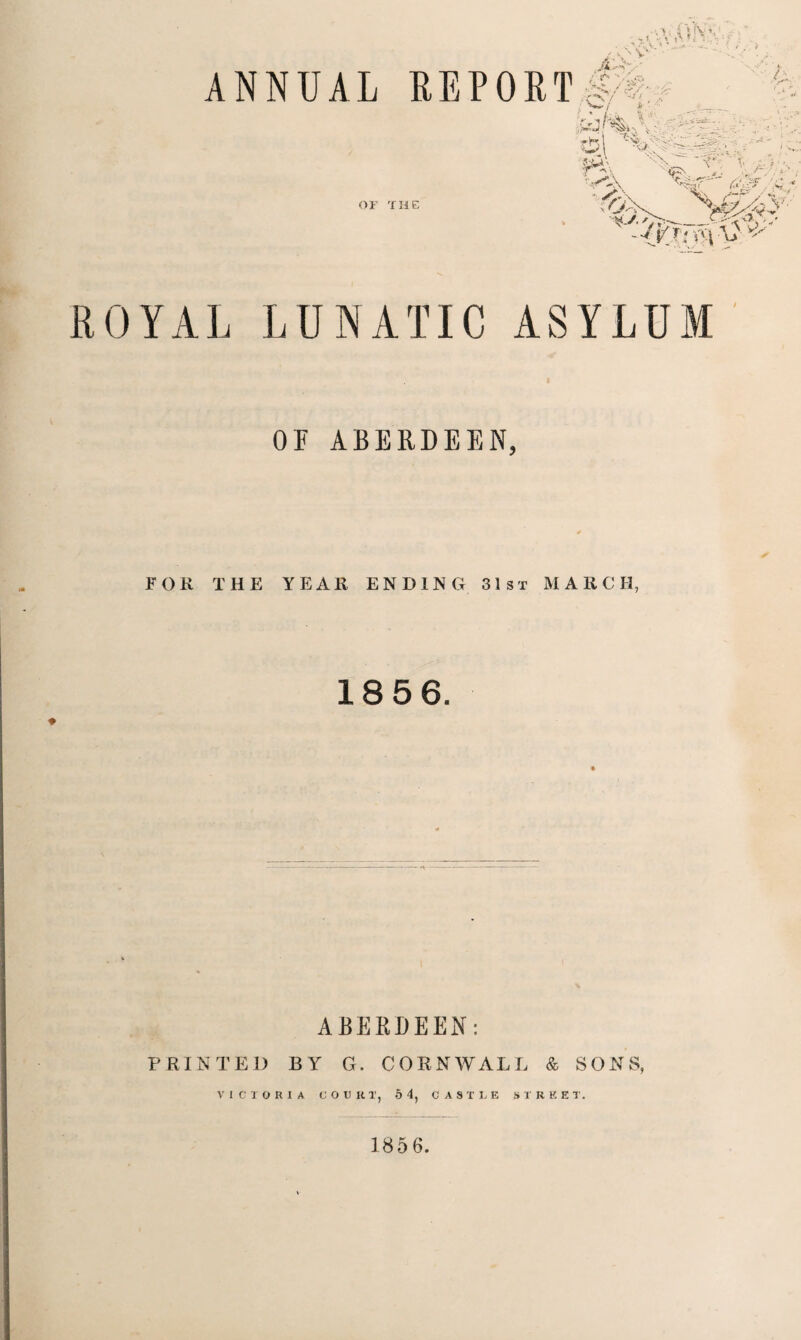 ANNUAL REPORT OF THE ROYAL LUNATIC ASYLUM OF ABERDEEN, FOR THE YEAR ENDING 31st MARCH, 18 5 6. ABERDEEN: PRINTED BY G. CORNWALL & SONS, VICTORIA COURT, 5 4, CASTLE STREET. 185 6.
