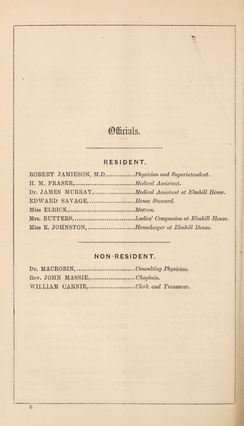 ©ftitials. RESIDENT. ROBERT JAMIESON, M.D.Physician and Superintendent. H. M. FRASER,...Medical Assistant. Dr. JAMES MURRAY,.Medical Assistant at Elmhill House. EDWARD SAVAGE,...House Steward. Miss ELRICK,.Matron. Mrs. BUTTERS,.Ladies' Companion at Elmhill House. Miss E. JOHNSTON,.Housekeeper at Elmhill House. NONRESIDENT. Dr. MACROBIN,. Rev. JOHN MASSIE, WILLIxlM CARNIE, Consulting Physician. Chaplain. Clerk and Treasurer, 0