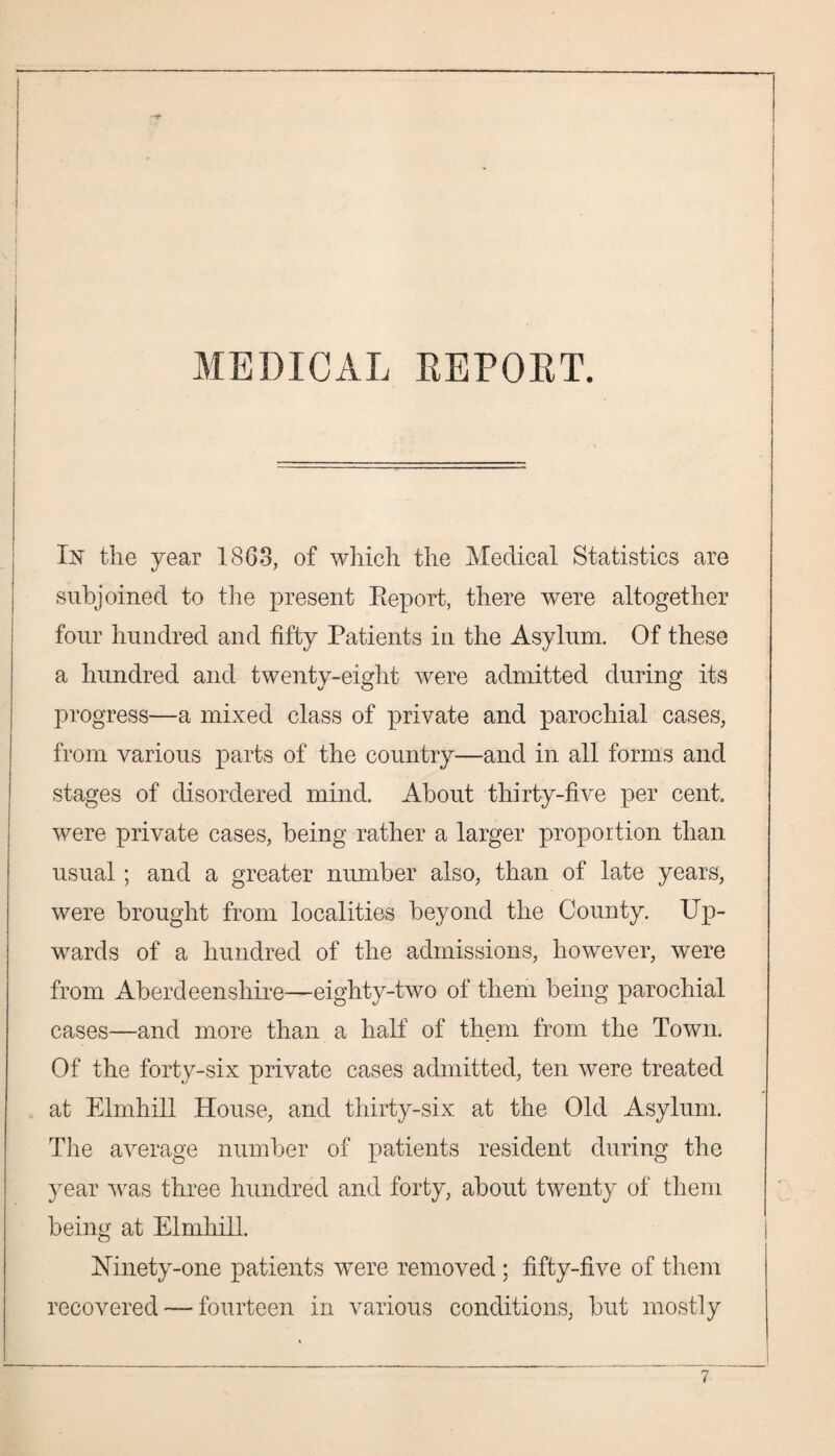 : I MEDICAL REPOET. In the year 1863, of which the Medical Statistics are subjoined to the present Report, there were altogether four hundred and fifty Patients in the Asylum. Of these a hundred and twenty-eight were admitted during its progress—a mixed class of private and parochial cases, from various parts of the country—and in all forms and stages of disordered mind. About thirty-five per cent were private cases, being rather a larger proportion than usual ; and a greater number also, than of late years, were brought from localities beyond the County. Up¬ wards of a hundred of the admissions, however, were from Aberdeenshire—eighty-two of them being parochial cases—and more than a half of them from the Town. Of the forty-six private cases admitted, ten were treated at Elmhill House, and thirty-six at the Old Asylum. The average number of patients resident during the year was three hundred and forty, about twenty of them being at Elmhill. Mnety-one patients were removed ; fifty-five of them recovered — fourteen in various conditions, but mostly