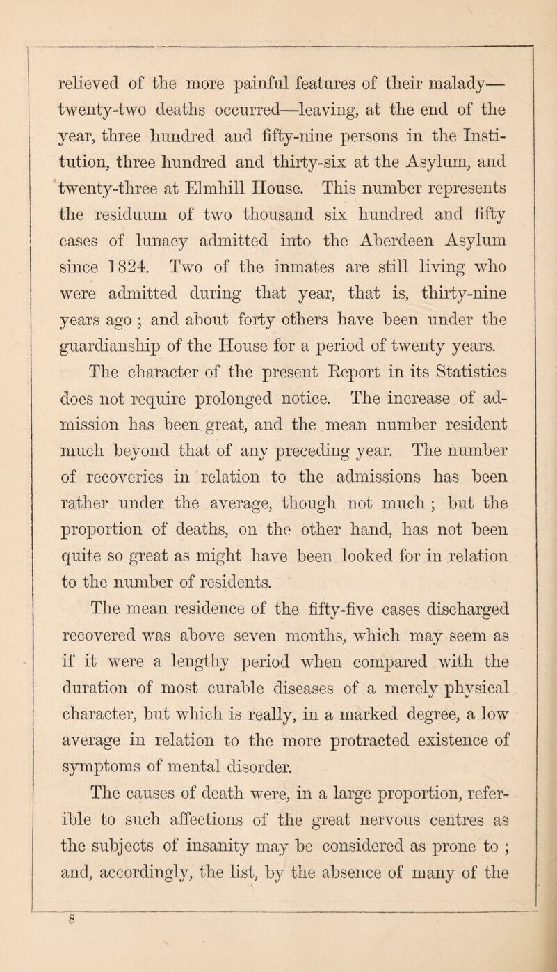 relieved of the more painful features of their malady— twenty-two deaths occurred—leaving, at the end of the year, three hundred and fifty-nine persons in the Insti¬ tution, three hundred and thirty-six at the Asylum, and twenty-three at Elmhill House. This number represents the residuum of two thousand six hundred and fifty cases of lunacy admitted into the Aberdeen Asylum since 1824. Two of the inmates are still living who were admitted during that year, that is, thirty-nine years ago ; and about forty others have been under the guardianship of the House for a period of twenty years. The character of the present Beport in its Statistics does not require prolonged notice. The increase of ad¬ mission has been great, and the mean number resident much beyond that of any preceding year. The number of recoveries in relation to the admissions has been rather under the average, though not much ; but the proportion of deaths, on the other hand, has not been quite so great as might have been looked for in relation to the number of residents. The mean residence of the fifty-five cases discharged recovered wTas above seven months, which may seem as if it were a lengthy period when compared with the duration of most curable diseases of a merely physical character, but which is really, in a marked degree, a low average in relation to the more protracted existence of symptoms of mental disorder. The causes of death were, in a large proportion, refer- ible to such affections of the great nervous centres as the subjects of insanity may be considered as prone to ; and, accordingly, the list, by the absence of many of the