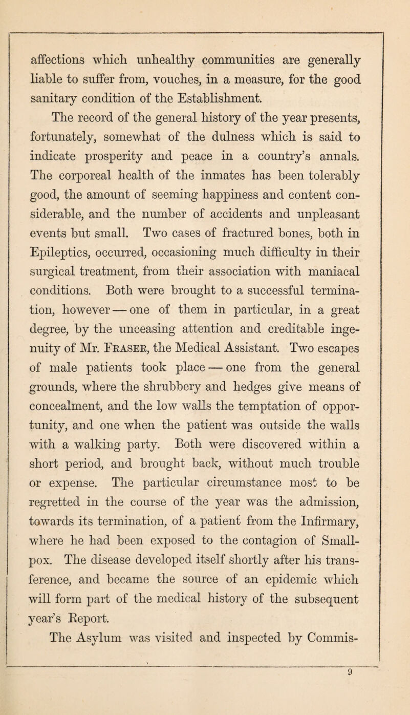 affections which unhealthy communities are generally liable to suffer from, vouches, in a measure, for the good sanitary condition of the Establishment. The record of the general history of the year presents, fortunately, somewhat of the dulness which is said to indicate prosperity and peace in a country’s annals. The corporeal health of the inmates has been tolerably good, the amount of seeming happiness and content con¬ siderable, and the number of accidents and unpleasant events but small. Two cases of fractured bones, both in Epileptics, occurred, occasioning much difficulty in their surgical treatment, from their association with maniacal conditions. Both were brought to a successful termina¬ tion, however — one of them in particular, in a great degree, by the unceasing attention and creditable inge¬ nuity of Mr. Fkasek, the Medical Assistant. Two escapes of male patients took place — one from the general grounds, where the shrubbery and hedges give means of concealment, and the low walls the temptation of oppor¬ tunity, and one when the patient was outside the walls with a walking party. Both were discovered within a short period, and brought back, without much trouble or expense. The particular circumstance most to be regretted in the course of the year was the admission, towards its termination, of a patient from the Infirmary, where he had been exposed to the contagion of Small¬ pox. The disease developed itself shortly after his trans¬ ference, and became the source of an epidemic which will form part of the medical history of the subsequent year’s Beport. The Asylum was visited and inspected by Commis-