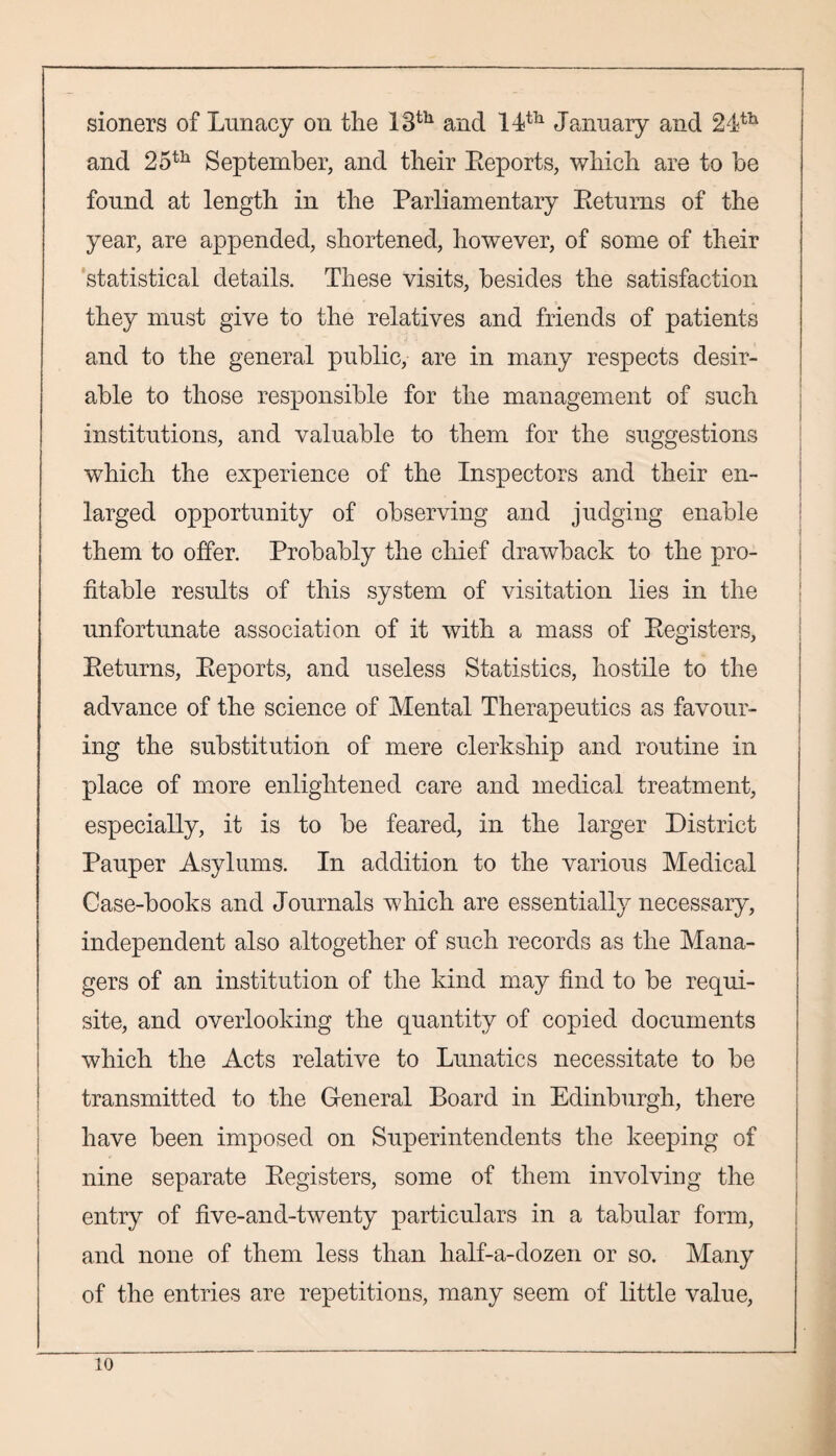 sioners of Lunacy on the 13th and 14th January and 24th and 25th September, and their Reports, which are to be found at length in the Parliamentary Returns of the year, are appended, shortened, however, of some of their statistical details. These visits, besides the satisfaction they must give to the relatives and friends of patients and to the general public, are in many respects desir¬ able to those responsible for the management of such institutions, and valuable to them for the suggestions which the experience of the Inspectors and their en¬ larged opportunity of observing and judging enable them to offer. Probably the chief drawback to the pro¬ fitable results of this system of visitation lies in the unfortunate association of it with a mass of Registers, Returns, Reports, and useless Statistics, hostile to the advance of the science of Mental Therapeutics as favour¬ ing the substitution of mere clerkship and routine in place of more enlightened care and medical treatment, especially, it is to be feared, in the larger District Pauper Asylums. In addition to the various Medical Case-books and Journals which are essentially necessary, independent also altogether of such records as the Mana¬ gers of an institution of the kind may find to be requi¬ site, and overlooking the quantity of copied documents which the Acts relative to Lunatics necessitate to be transmitted to the General Board in Edinburgh, there have been imposed on Superintendents the keeping of nine separate Registers, some of them involving the entry of five-and-twenty particulars in a tabular form, and none of them less than half-a-dozen or so. Many of the entries are repetitions, many seem of little value,