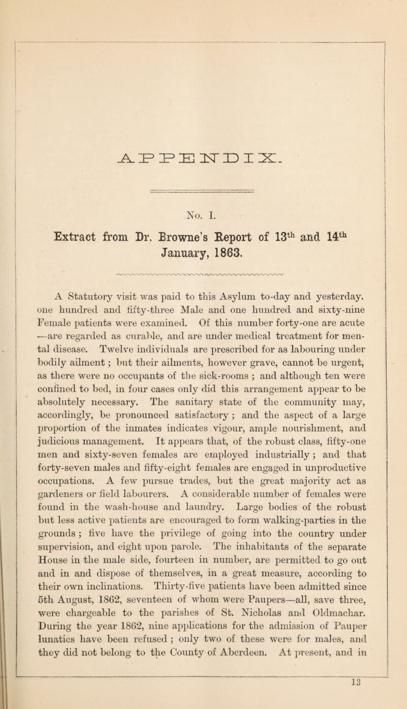 AP PE 1ST ID I IXI_ No. I. Extract from Dr. Browne’s Eeport of 13th and 14th January, 1883. A Statutory visit was paid to this Asylum to-day and yesterday, one hundred and fifty-three Male and one hundred and sixty-nine Female patients were examined. Of this number forty-one are acute —are regarded as curable, and are under medical treatment for men¬ tal disease. Twelve individuals are prescribed for as labouring under bodily ailment; but their ailments, however grave, cannot be urgent, as there were no occupants of the sick-rooms ; and although ten were confined to bed, in four cases only did this arrangement appear to be absolutely necessary. The sanitary state of the community may, accordingly, be pronounced satisfactory ; and the aspect of a large proportion of the inmates indicates vigour, ample nourishment, and judicious management. It appears that, of the robust class, fifty-one men and sixty-seven females are employed industrially; and that forty-seven males and fifty-eight females are engaged in unproductive occupations. A few pursue trades, but the great majority act as gardeners or field labourers. A considerable number of females were found in the wash-house and laundry. Large bodies of the robust but less active patients are encouraged to form walking-parties in the grounds ; five have the privilege of going into the country under supervision, and eight upon parole. The inhabitants of the separate House in the male side, fourteen in number, are permitted to go out and in and dispose of themselves, in a great measure, according to their own inclinations. Thirty-five patients have been admitted since 5th August, 1862, seventeen of whom were Paupers—all, save three, were chargeable to the parishes of St. Nicholas and Oldmachar. During the year 1862, nine applications for the admission of Pauper lunatics have been refused ; only two of these were for males, and they did not belong to the County of Aberdeen. At present, and in