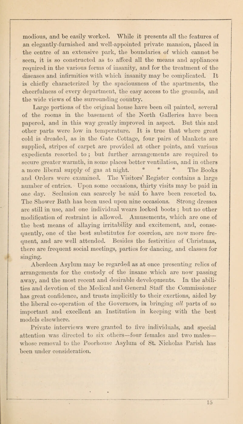 modious, and be easily worked. While it presents all the features of an elegantly-furnished and well-appointed private mansion, placed in the centre of an extensive park, the boundaries of which cannot be seen, it is so constructed as to afford all the means and appliances required in the various forms of insanity, and for the treatment of the diseases and infirmities with which insanity may be complicated. It is chiefly characterized by the spaciousness of the apartments, the cheerfulness of every department, the easy access to the grounds, and the wide views of the surrounding country. Large portions of the original house have been oil painted, several of the rooms in the basement of the North Galleries have been papered, and in this way greatly improved in aspect. But this and other parts were low in temperature. It is true that where great cold is dreaded, as in the Gate Cottage, four pairs of blankets are supplied, stripes of carpet are provided at other points, and various expedients resorted to ; but further arrangements are required to secure greater warmth, in some places better ventilation, and in others a more liberal supply of gas at night. * * * The Books and Orders were examined. The Visitors’ Register contains a large number of entries. Upon some occasions, thirty visits may be paid in one day. Seclusion can scarcely be said to have been resorted to. The Shower Bath has been used upon nine occasions. Strong dresses are still in use, and one individual wears locked boots ; but no other modification of restraint is allowed. Amusements, which are one of the best means of allaying irritability and excitement, and, conse¬ quently, one of the best substitutes for coercion, are now more fre¬ quent, and are well attended. Besides the festivities of Christmas, there are frequent social meetings, parties for dancing, and classes for singing. Aberdeen Asylum may be regarded as at once presenting relics of arrangements for the custody of the insane which are now passing away, and the most recent and desirable developments. In the abili¬ ties and devotion of the Medical and General Staff the Commissioner has great confidence, and trusts implicitly to their exertions, aided by the liberal co-operation of the Governors, in bringing all parts of so important and excellent an Institution in keeping with the best models elsewhere. Private interviews were granted to five individuals, and special attention was directed to six others—four females and two males— whose removal to the Poorhouse Asylum of St. Nicholas Parish has been under consideration.