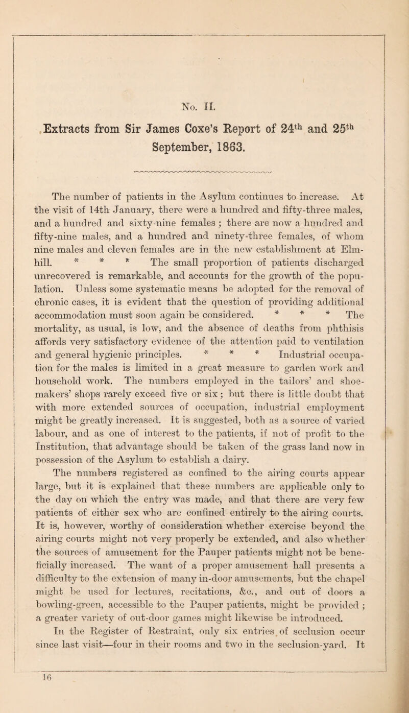 No. II. Extracts from Sir James Coxe’s Report of 24th and 25th September, 1883. The number of patients in the Asylum continues to increase. At the visit of 14th January, there were a hundred and fifty-three males, and a hundred and sixty-nine females ; there are now a hundred and fifty-nine males, and a hundred and ninety-three females, of whom nine males and eleven females are in the new establishment at Elm- hill. * * * The small proportion of patients discharged unrecovered is remarkable, and accounts for the growth of the popu¬ lation. Unless some systematic means be adopted for the removal of chronic cases, it is evident that the question of providing additional accommodation must soon again be considered. * * * The mortality, as usual, is low, and the absence of deaths from phthisis affords very satisfactory evidence of the attention paid to ventilation and general hygienic principles. * * * Industrial occupa¬ tion for the males is limited in a great measure to garden work and household work. The numbers employed in the tailors’ and shoe¬ makers’ shops rarely exceed five or six; but there is little doubt that with more extended sources of occupation, industrial employment might be greatly increased. It is suggested, both as a source of varied labour, and as one of interest to the patients, if not of profit to the Institution, that advantage should be taken of the grass land now in possession of the Asylum to establish a dairy. The numbers registered as confined to the airing courts appear large, but it is explained that these numbers are applicable only to the day on which the entry was made, and that there are very few patients of either sex who are confined entirely to the airing courts. It is, however, worthy of consideration whether exercise beyond the airing courts might not very properly be extended, and also whether the sources of amusement for the Pauper patients might not be bene¬ ficially increased. The want of a proper amusement hall presents a difficulty to the extension of many in-door amusements, but the chapel might be used for lectures, recitations, &c., and out of doors a bowling-green, accessible to the Pauper patients, might be provided ; a greater variety of out-door games might likewise be introduced. In the Register of Restraint, only six entries of seclusion occur since last visit—four in their rooms and two in the seclusion-yard. It