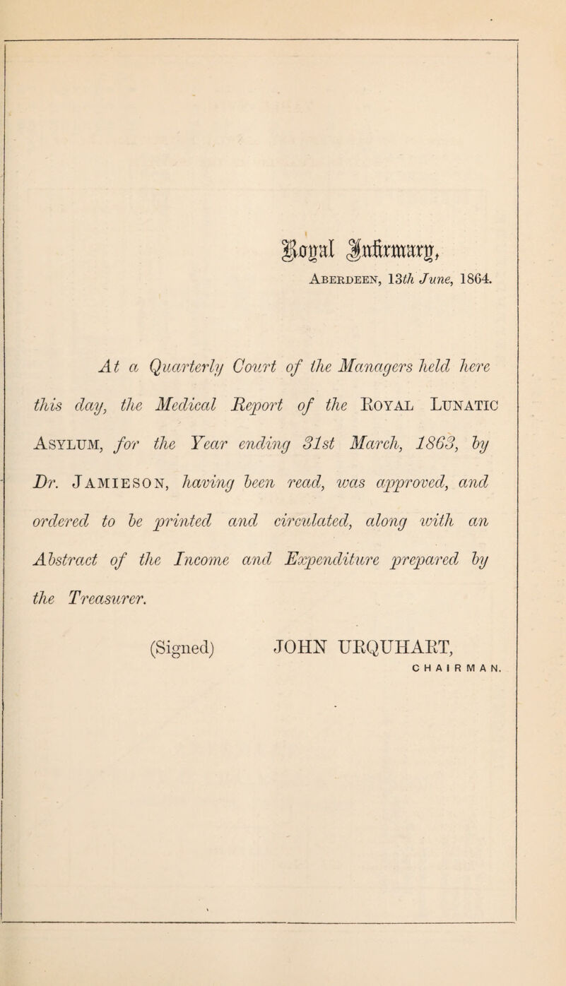 |lopI Jnfcttmg, Aberdeen, 13th June, 1864. At a Quarterly Court of the Managers held here this day, the Medical Report of the Eoyal Lunatic Asylum, for the Year ending 31st March, 1863, toy Dr. Jamieson, havmg been read, was approved, and ordered to be printed and circulated, along with an Abstract of the Income and Expenditure prepared by the Treasurer. (Signed) JOHN UBQUHABT, CHAIRMAN.