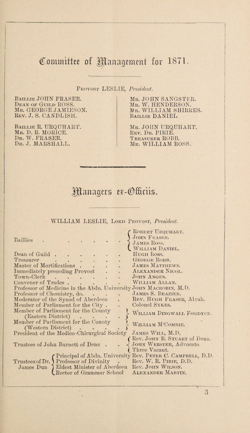 Committee of ||tanagement for 187L Pkovost LESLIE Batllie JOHN FEASER. Dean of Guild EOSS. Mr. GEORGE JAMIESON. Rev. J. S. CANDLISH. Raillie R. URQUHART. Mr. D. R. MORIOE. Dr. W. FRASER. Dr. J. MARSHALL. President. Mr. JOHN SANGSTEE. Mr. W. HENDERSON. Mr. william SHIERES. Baillie DANIEL. Mr. JOHN URQUHART. Rev. Dr. PIRIE. Treasurer ROBB. Mr. william ROSS. ager^ er- WILLIAM LESLIE, Lord Provost, President. Baillies . .... Dean of Guild ..... Treasurer. Master of Mortifications .... Immediately preceding Provost Town-Clerk ...... Convener of Trades ..... Professor of Medicine in the A.bdn. University Professor of Chemistrv, do. •/ ’ Moderator of the Synod of xlberdeen Member of Parliament for the City . Member of Parliament for the County (Eastern District) Member of Parliament for the County (Western DisUict) . . . . J President of the Medico-Chirurgical Society Trustees of John Burnett of Dens . ^Principal of Abdn. Univ'ersity Trustees of Dr. ) Professor of Divinity James Dun 1 Eldest Minister of Aberdeen (.Rector of Grammar School } Robert Urquhart. John Fraser. JxViMEs Ross. William Daniel. Hugh Ross. George Rf)BB. James Matthews. Alexander Nicol. John Angus. William Allan. John Macrobin, M.D. James S. Brazier. Rev. Hugh Fraser, Alvah. Colonel Sykes. William Dingwall Fordyce. William MUombie. James Wii.l, M.D. Rev. John B. Stuart of Dens. John Webster, Advocate, Three Vacant. Rev. Peter C- Campbell, D.D. Rev. W. R. PiRiE, D.D. Rev. John Wilson. Alexander Martin.
