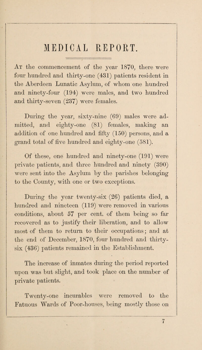 MEDICAL REPORT. I At the commencement of the year 1870, there were four hundred and thirty-one (431) patients resident in the Aberdeen Lunatic Asylum, of whom one hundred and ninety-four (194) were males, and two hundred and thirty-seven (237) were females. During the year, sixty-nine (69) males were ad¬ mitted, and eighty-one (81) females, making an addition of one hundred and fifty (150) persons, and a grand total of five hundred and eighty-one (581). Of these^ one hundred and ninety-one (191) were private patients, and three hundred and ninety (390) were sent into the Asylum by the parishes belonging to the County, with one or two exceptions. During the year twenty-six (26) patients died, a hundred and nineteen (119) were removed in various conditions, about 57 per cent, of them being so far recovered as to justify their liberation, and to allow most of them to return to their occupations; and at the end of December, 1870, four hundred and thirty- six (436) patients remained in the Establishment. The increase of inmates during the period reported upon was but slight, and took place on the number of private patients. Twenty-one incurables were removed to the Fatuous Wards of Poor-houses, being mostly those on