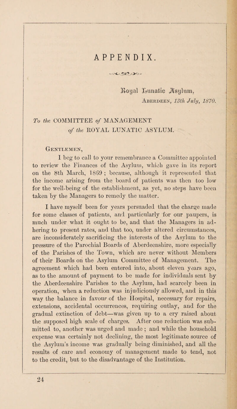 ^unatio Asylum, Aberdeen, IStli July, 1870. To the COMMITTEE of MANAGEMENT of the ROYAL LUNATIC ASYLUM. Gentlemen, 1 beg to call to your remembrance a Committee appointed to review the Finances of the Asylum, which gave in its report on the 8th March, 1869 ; because, although it represented that the income arising from the board of patients was then too low for the well-being of the establishment, as yet, no steps have been taken by the Managers to remedy the matter. I have myself been for years persuaded that the charge made for some classes of patients, and particularly for our paupers, is much under what it ought to be, and that the Managers in ad¬ hering to present rates, and that too, under altered circumstances, are inconsiderately sacrificing the interests of the Asylum to the pressure of the Parochial Boards of Aberdeenshire, more especially of the Parishes of the Town, which are never without Members of their Boards on the Asylum Committee of Management. The agreement which had been entered into, about eleven years ago, as to the amount of payment to be made for individuals sent by the Aberdeenshire Parishes to the Asylum, had scarcely been in operation, when a reduction was injudiciously allowed, and in this way the balance in favour of the Hospital, necessary for repairs, extensions, accidental occurrences, requiring outlay, and for the gradual extinction of debt—was given up to a cry raised about the supposed high scale of charges. After one reduction was sub¬ mitted to, another was urged and made ; and while the household expense was certainly not declining, the most legitimate source of the Asylum’s income was gradually being diminished, and all the results of care and economy of management made to tend, not to the credit, but to the disadvantage of the Institution.