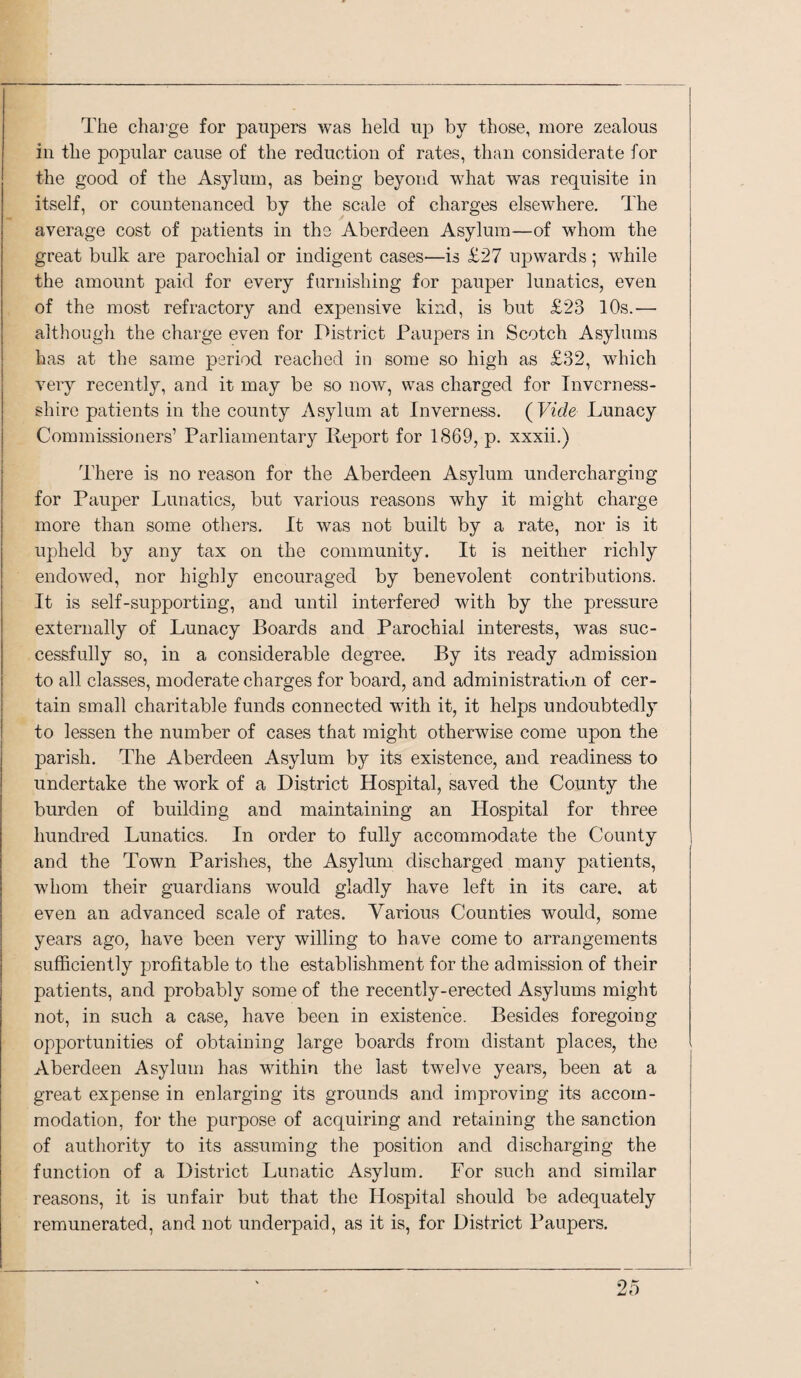 The chai'ge for paupers was held up by those, more zealous ill the popular cause of the reduction of rates, than considerate for the good of the Asylum, as being beyond what was requisite in itself, or countenanced by the scale of charges elsewhere. The average cost of patients in the Aberdeen Asylum—of whom the great bulk are parochial or indigent cases—is £27 upwards; while the amount paid for every furnishing for pauper lunatics, even of the most refractory and expensive kind, is but £23 10s.-—■ although the charge even for District Paupers in Scotch Asylums has at the same period reached in some so high as £32, which very recently, and it may be so now, was charged for Inverness- shire patients in the county Asylum at Inverness. (Vide Lunacy Commissioners’ Parliamentary Report for 1869, p. xxxii.) There is no reason for the Aberdeen Asylum undercharging for Pauper Lunatics, but various reasons why it might charge more than some others. It was not built by a rate, nor is it upheld by any tax on the community. It is neither richly endowed, nor highly encouraged by benevolent contributions. It is self-supporting, and until interfered with by the pressure externally of Lunacy Boards and Parochial interests, was suc¬ cessfully so, in a considerable degree. By its ready admission to all classes, moderate charges for board, and administration of cer¬ tain small charitable funds connected with it, it helps undoubtedly to lessen the number of cases that might otherwise come upon the parish. The Aberdeen Asylum hj its existence, and readiness to undertake the work of a District Hospital, saved the County the burden of building and maintaining an Hospital for three hundred Lunatics. In order to fully accommodate the County and the Town Parishes, the Asylum discharged many patients, whom their guardians would gladly have left in its care, at even an advanced scale of rates. Various Counties would, some years ago, have been very willing to have come to arrangements sufficiently profitable to the establishment for the admission of their patients, and probably some of the recently-erected Asylums might not, in such a case, have been in existence. Besides foregoing opportunities of obtaining large boards from distant places, the Aberdeen Asylum has within the last twelve years, been at a great expense in enlarging its grounds and improving its accom¬ modation, for the purpose of acquiring and retaining the sanction of authority to its assuming the position and discharging the function of a District Lunatic Asylum. For such and similar reasons, it is unfair but that the Hospital should be adequately remunerated, and not underpaid, as it is, for District Paupers.