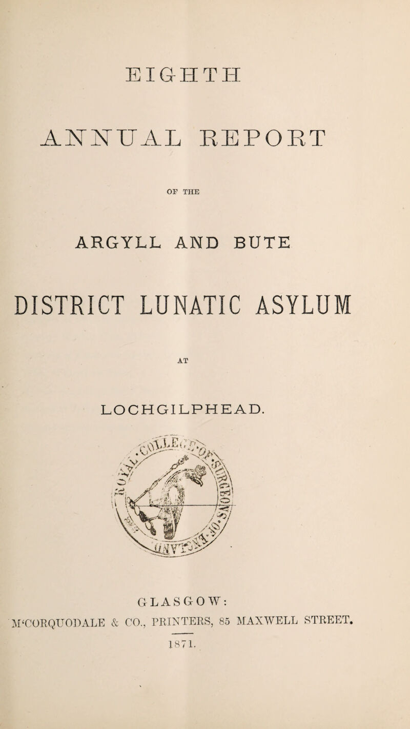 EIGHTH ANNUAL REPORT OF THE ARGYLL AND BUTE DISTRICT LUNATIC ASYLUM LOCHGILPHEAD. GLASGOW: M'CORQUODALE & CO., PRINTERS, 85 MAXWELL STREET. 1871.
