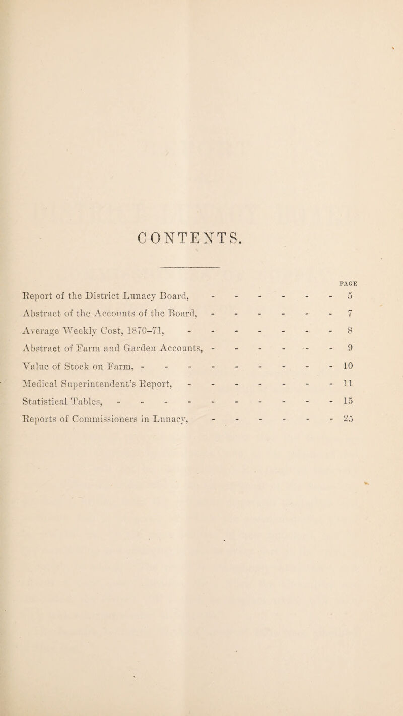 CONTENTS Report of the District Lunacy Board, Abstract of the Accounts of the Board, Average Weekly Cost, 1870-71, Abstract of Farm and Garden Accounts, - Value of Stock on Farm, - Medical Superintendent’s Report, Statistical Tables, - Reports of Commissioners in Lunacy,