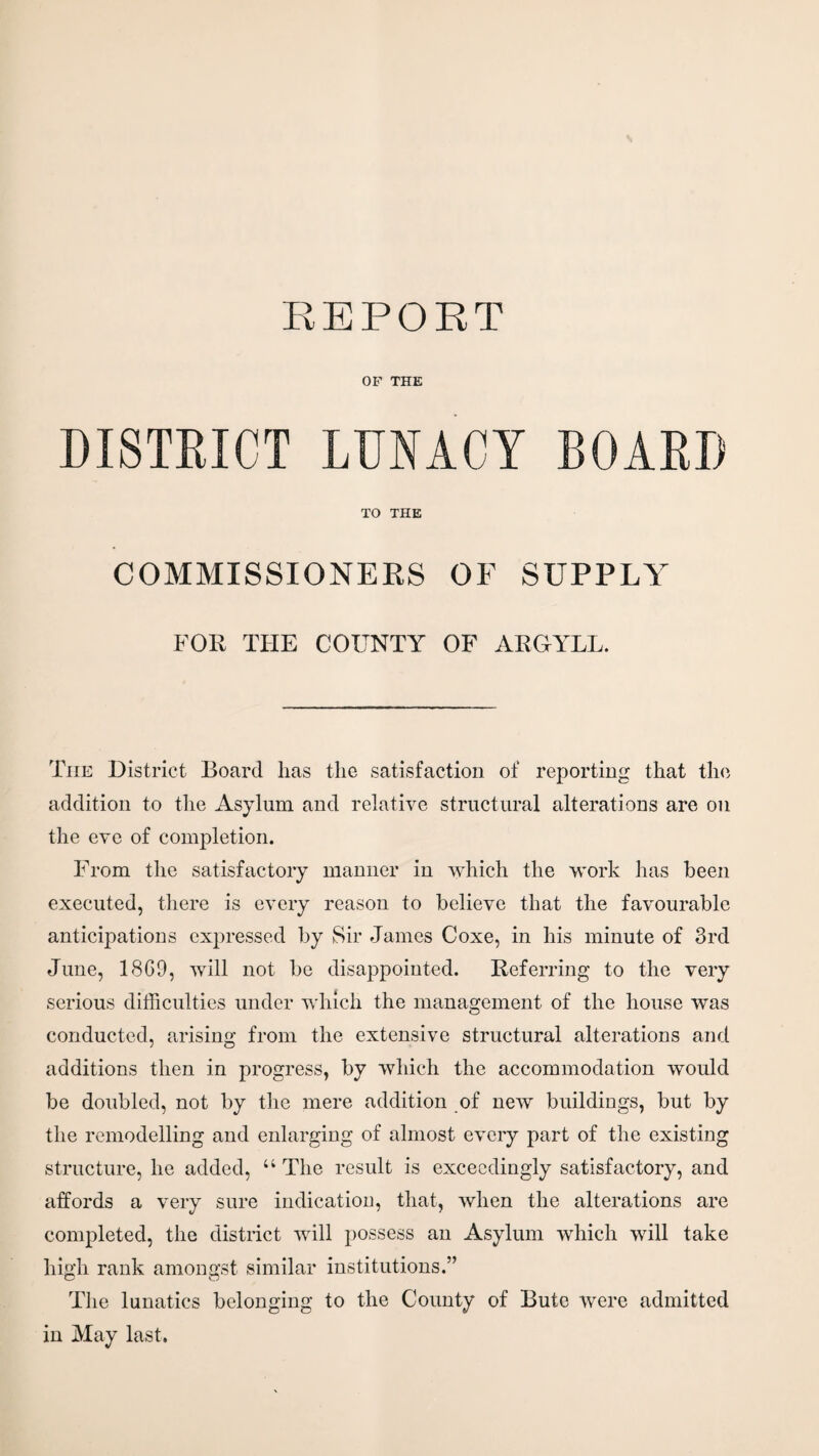 REPORT OF THE DISTRICT LUNACY BOARD TO THE COMMISSIONERS OF SUPPLY FOR THE COUNTY OF ARGYLL. The District Board has the satisfaction of reporting that the addition to the Asylum and relative structural alterations are on the eve of completion. From the satisfactory manner in which the work has been executed, there is every reason to believe that the favourable anticipations expressed by Sir James Coxe, in his minute of 3rd June, 1869, will not be disappointed. Referring to the very serious difficulties under which the management of the house was conducted, arising from the extensive structural alterations and additions then in progress, by which the accommodation would be doubled, not by the mere addition of new buildings, but by the remodelling and enlarging of almost every part of the existing structure, he added, u The result is exceedingly satisfactory, and affords a very sure indication, that, when the alterations are completed, the district will possess an Asylum which will take high rank amongst similar institutions.” The lunatics belonging to the County of Bute were admitted in May last.