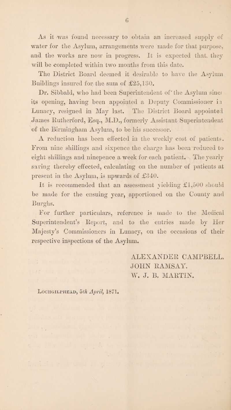 As it was found necessary to obtain an increased supply of water for the Asylum, arrangements were made for that purpose, and the works are now in progress. It is expected that they will be completed within two months from this date. The District Board deemed it desirable to have the Asylum Buildings insured for the sum of £25,130. Dr. Sibbald, who had been Superintendent of' the Asylum sine; its opening, having been appointed a Deputy Commissioner i ;i Lunacy, resigned in May last. The District Board appointed James Rutherford, Esq., M.D., formerly Assistant Superintendent of the Birmingham Asylum, to be his successor. A reduction has been effected in the weekly cost of patients. From nine shillings and sixpence the charge has been reduced to eight shillings and ninepence a week for each patient. The yearly saving thereby effected, calculating on the number of patients at present in the Asylum, is upwards of £340. It is recommended that an assessment melding £1,500 should be made for the ensuing year, apportioned on the County and Burghs. O For further particulars, reference is made to the Medical Superintendent’s Report, and to the entries made by Her Majesty’s Commissioners in Lunacy, on the occasions of their respective inspections of the Asylum. Lochgiliuiead, 5th April, 1871. ALEXANDER CAMPBELL. JOHN RAMSAY. W. J. B. MARTIN.