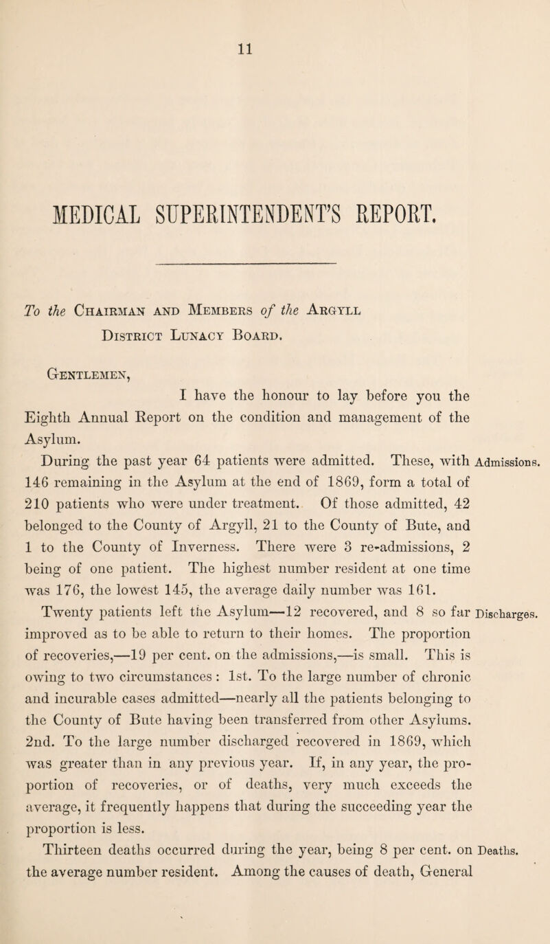To the Chairman and Members of the Argyll District Lunacy Board. Gentlemen, I have the honour to lay before you the Eighth Annual Report on the condition and management of the Asylum. During the past year 64 patients were admitted. These, with Admissions. 146 remaining in the Asylum at the end of 1869, form a total of 210 patients who were under treatment. Of those admitted, 42 belonged to the County of Argyll, 21 to the County of Bute, and 1 to the County of Inverness. There were 3 re-admissions, 2 being of one patient. The highest number resident at one time was 176, the lowest 145, the average daily number was 161. Twenty patients left the Asylum—12 recovered, and 8 so far Discharges, improved as to be able to return to their homes. The proportion of recoveries,—19 per cent, on the admissions,—is small. This is owing to two circumstances : 1st. To the large number of chronic and incurable cases admitted—nearly all the patients belonging to the County of Bute having been transferred from other Asylums. 2nd. To the large number discharged recovered in 1869, which was greater than in any previous year. If, in any year, the pro¬ portion of recoveries, or of deaths, very much exceeds the average, it frequently happens that during the succeeding year the proportion is less. Thirteen deaths occurred during the year, being 8 per cent, on Deaths, the average number resident. Among the causes of death, General