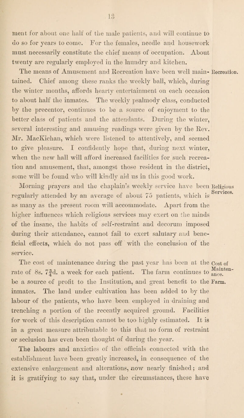 1 o ment for about one half of the male patients, and will continue to do so for years to come. For the females, needle and housework must necessarily constitute the chief means of occupation. About twenty are regularly employed in the laundry and kitchen. The means of Amusement and Recreation have been well main- Recreation, tained. Chief among these ranks the weekly ball, which, during the winter months, affords hearty entertainment on each occasion to about half the inmates. The weekly psalmody class, conducted by the precentor, continues to be a source of enjoyment to the better class of patients and the attendants. During the winter, several interesting and amusing readings were given by the Rev. Mr. MacKichan, which were listened to attentively, and seemed to give pleasure. I confidently hope that, during next winter, when the new hall will afford increased facilities for such recrea¬ tion and amusement, that, amongst those resident in the district, some will be found who will kindly aid us in this good work. Morning prayers and the chaplain’s weekly service have been Religious n • • Services* regularly attended by an average of about 75 patients, which is as many as the present room will accommodate. Apart from the higher influences which religious services may exert on the minds of the insane, the habits of self-restraint and decorum imposed during their attendance, cannot fail to exert salutary and bene¬ ficial effects, which do not pass off with the conclusion of the service. The cost of maintenance during the past year has been at the Cost of rate of 8s. 7fd. a week for each patient. The farm continues to be a source of profit to the Institution, and great benefit to the Farm, inmates. The land under cultivation has been added to by the labour of the patients, who have been employed in draining and trenching a portion of the recently acquired ground. Facilities for work of this description cannot be too highly estimated. It is in a great measure attributable to this that no form of restraint or seclusion has even been thought of during the year. The labours and anxieties of the officials connected with the establishment have been greatly increased, in consequence of the extensive enlargement and alterations, now nearly finished; and it is gratifying to say that, under the circumstances, these have