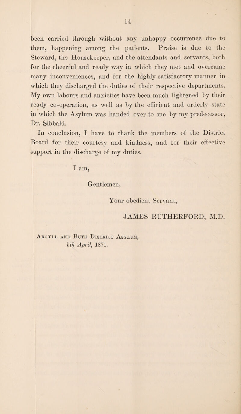 been carried through without any unhappy occurrence due to them, happening among the patients. Praise is due to the Steward, the Housekeeper, and the attendants and servants, both for the cheerful and ready way in which they met and overcame many inconveniences, and for the highly satisfactory manner in which they discharged the duties of their respective departments. My own labours and anxieties have been much lightened by their ready co-operation, as well as by the efficient and orderly state in which the Asylum was handed over to me by my predecessor, Dr. Sibbald. In conclusion, I have to thank the members of the District Board for their courtesy and kindness, and for their effective support in the discharge of my duties. I am, Gentlemen, Your obedient Servant, JAMES RUTHERFORD, M.D. Argyll and Bute District Asylum, bth April, 1871.