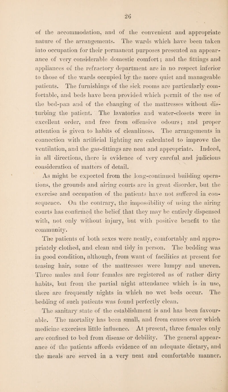 of the accommodation, and of the convenient and appropriate nature of the arrangements. The wards which have been taken into occupation for their permanent purposes presented an appear¬ ance of very considerable domestic comfort; and the fittings and appliances of the refractory department are in no respect inferior to those of the wards occupied by the more quiet and manageable patients. The furnishings of the sick rooms are particularly com¬ fortable, and beds have been provided which permit of the use of the bed-pan and of the changing of the mattresses without dis¬ turbing the patient. The lavatories and water-closets were in excellent order, and free from offensive odours; and proper attention is given to habits of cleanliness. The arrangements in connection with artificial lighting are calculated to improve the ventilation, and the gas-fittings are neat and appropriate. Indeed, in all directions, there is evidence of very careful and judicious consideration of matters of detail. As might be expected from the long-continued building opera¬ tions, the grounds and airing courts are in great disorder, but the exercise and occupation of the patients have not suffered in con¬ sequence. Oji the contrary, the impossibility of using the airing courts has confirmed the belief that they may be entirely dispensed with, not only without injury, but with positive benefit to the community. The patients of both sexes were neatly, comfortably and appro¬ priately clothed, and clean and tidy in person. The bedding was in good condition, although, from want of facilities at present for teasing hair, some of the mattresses were lumpy and uneven. Three males and four females are registered as of rather dirty habits, but from the partial night attendance which is in use, there are frequently nights in which no wet beds occur. The bedding of such patients was found perfectly clean. The sanitary state of the establishment is and has been favour¬ able. The mortality has been small, and from causes over which medicine exercises little influence. At present, three females only are confined to bed from disease or debility. The general appear¬ ance of the patients affords evidence of an adequate dietary, and the meals are served in a very neat and comfortable mannere