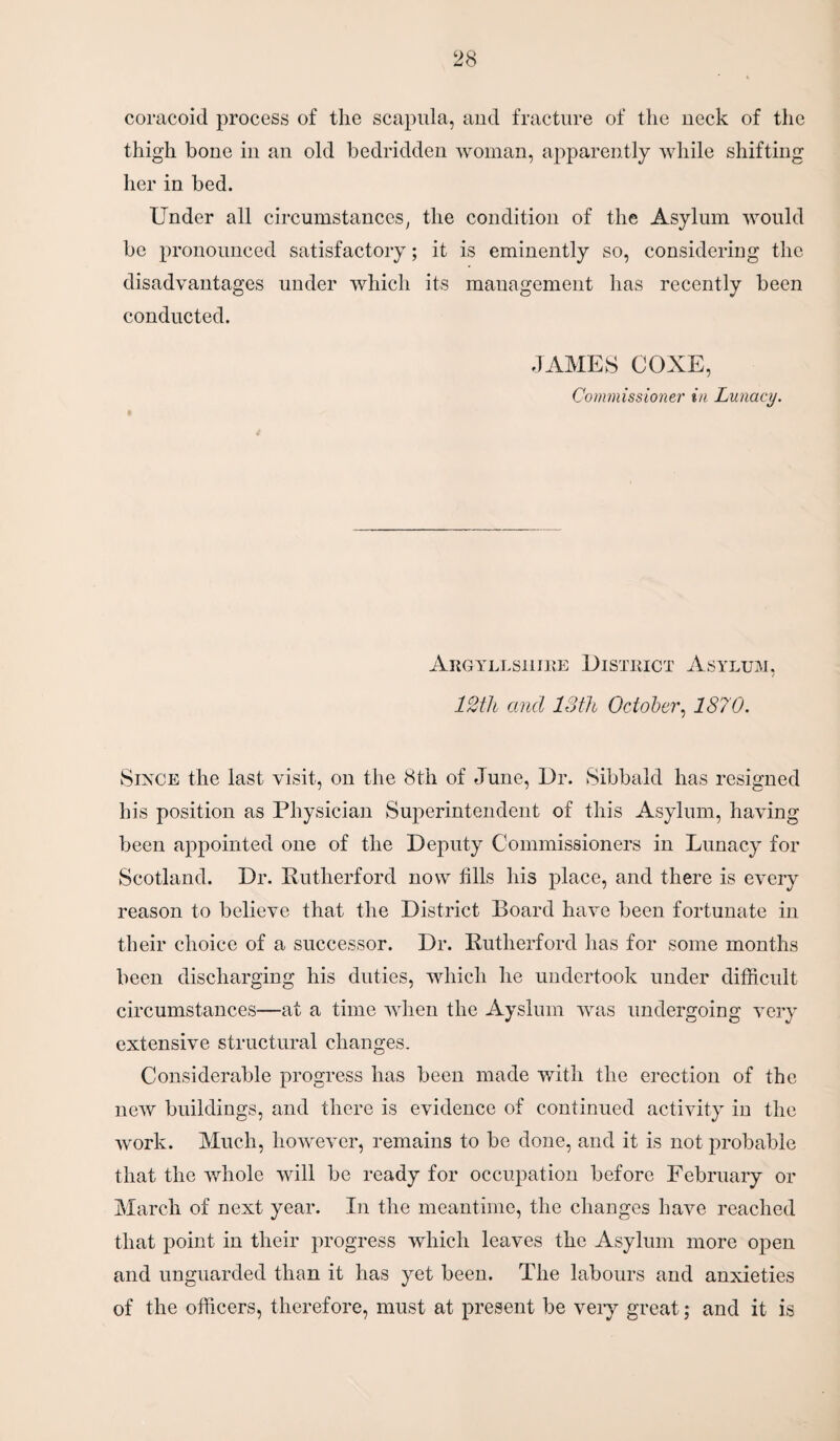 coracoid process of the scapula, and fracture of the neck of the thigh bone in an old bedridden woman, apparently while shifting her in bed. Under all circumstances, the condition of the Asylum would be pronounced satisfactory; it is eminently so, considering the disadvantages under which its management has recently been conducted. JAMES COXE, Commissioner in Lunacy. Argyllshire District Asylum, 12tli and 13th October, 1870. Since the last visit, on the 8th of June, Dr. Sibbald has resigned his position as Physician Superintendent of this Asylum, having been appointed one of the Deputy Commissioners in Lunacy for Scotland. Dr. Rutherford now fills his place, and there is every reason to believe that the District Board have been fortunate in their choice of a successor. Dr. Rutherford has for some months been discharging his duties, which he undertook under difficult circumstances—at a time when the Ayslum was undergoing very extensive structural changes. Considerable progress has been made with the erection of the new buildings, and there is evidence of continued activity in the work. Much, however, remains to be done, and it is not probable that the whole will be ready for occupation before February or March of next year. In the meantime, the changes have reached that point in their progress which leaves the Asylum more open and unguarded than it has yet been. The labours and anxieties of the officers, therefore, must at present be very great; and it is