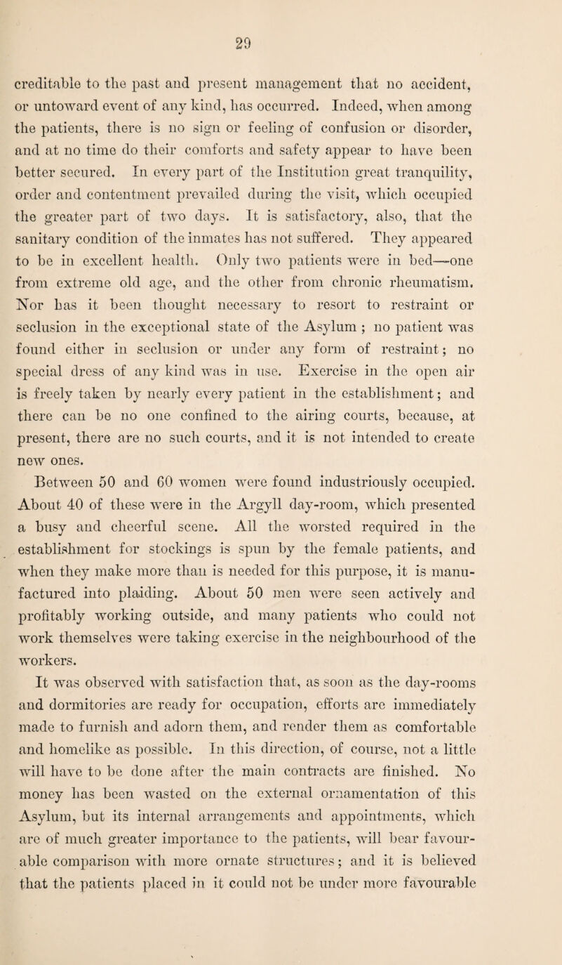 creditable to the past and present management that no accident, or untoward event of any kind, has occurred. Indeed, when among the patients, there is no sign or feeling of confusion or disorder, and at no time do their comforts and safety appear to have been better secured. In every part of the Institution great tranquility, order and contentment prevailed during the visit, which occupied the greater part of two days. It is satisfactory, also, that the sanitary condition of the inmates has not suffered. They appeared to be in excellent health. Only two patients were in bed—one from extreme old age, and the other from chronic rheumatism. Nor has it been thought necessary to resort to restraint or seclusion in the exceptional state of the Asylum ; no patient was found either in seclusion or under any form of restraint; no special dress of any kind was in use. Exercise in the open air is freely taken by nearly every patient in the establishment; and there can be no one confined to the airing courts, because, at present, there are no such courts, and it is not intended to create now ones. Between 50 and 60 women were found industriously occupied. About 40 of these were in the Argyll day-room, which presented a busy and cheerful scene. All the worsted required in the establishment for stockings is spun by the female patients, and when they make more than is needed for this purpose, it is manu¬ factured into plaiding. About 50 men were seen actively and profitably working outside, and many patients who could not work themselves were taking exercise in the neighbourhood of the workers. It was observed with satisfaction that, as soon as the day-rooms and dormitories are ready for occupation, efforts are immediately made to furnish and adorn them, and render them as comfortable and homelike as possible. In this direction, of course, not a little will have to be done after the main contracts are finished. No money lias been wasted on the external ornamentation of this Asylum, but its internal arrangements and appointments, which are of much greater importance to the patients, will bear favour¬ able comparison with more ornate structures; and it is believed that the patients placed in it could not be under more favourable