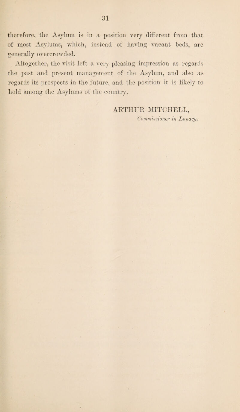 therefore, the Asylum is in a position very different from that of most Asylums, which, instead of having vacant beds, are generally overcrowded. Altogether, the visit left a very pleasing impression as regards the past and present management of the Asylum, and also as regards its prospects in the future, and the position it is likely to hold among the Asylums of the country. CD k) ARTHUR MITCHELL, Commissioner in Lunacy.