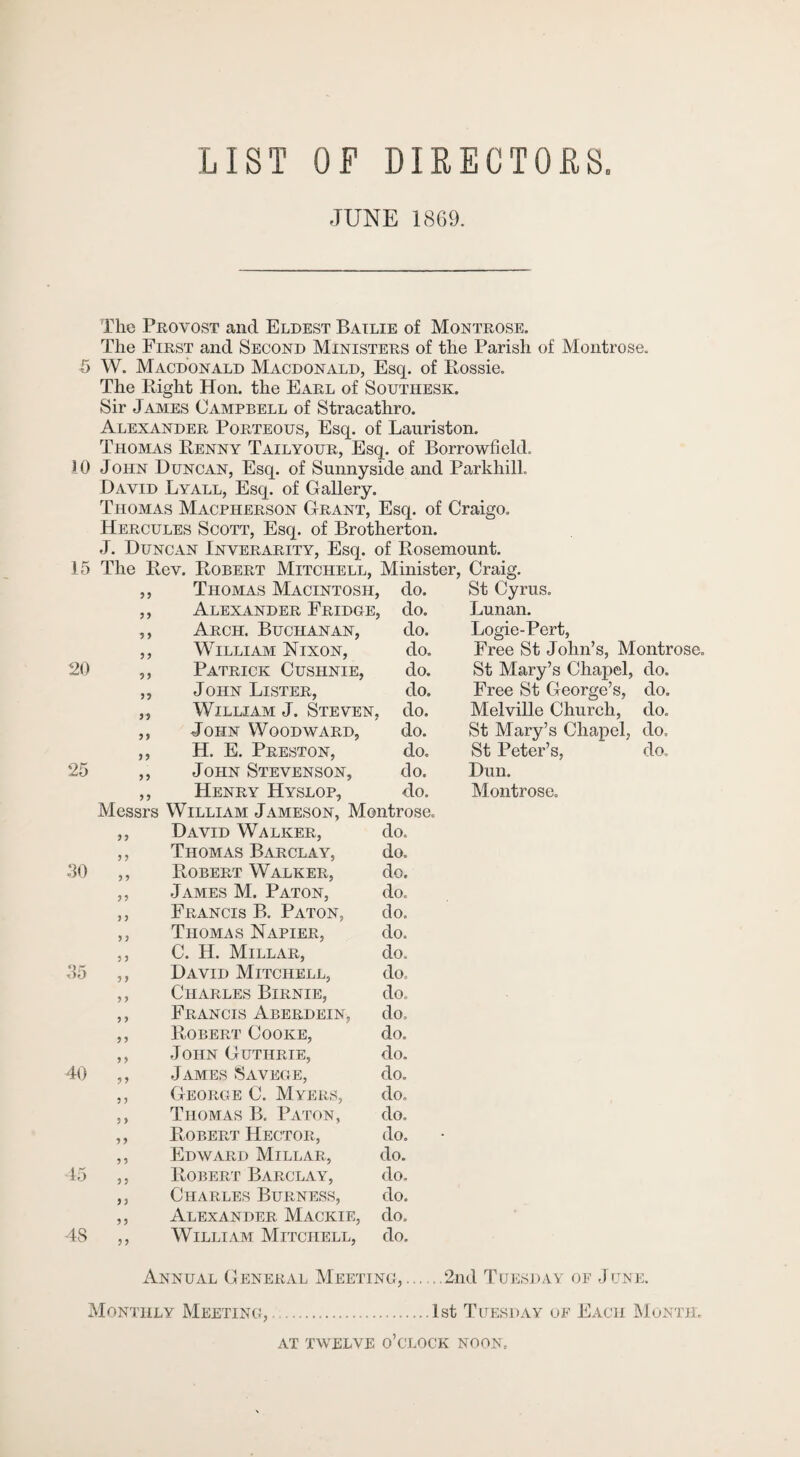 LIST OF DIRECTORS. .TUNE 1869. The Provost and Eldest Bailie of Montrose. The First and Second Ministers of the Parish of Montrose. 5 W. Macdonald Macdonald, Esq. of Eossie. The Eight Hon. the Earl of Southesk. Sir James Campbell of Stracathro. Alexander Porteous, Esq. of Lauriston. Thomas Eenny Tailyour, Esq. of Borrowfield. 10 John Duncan, Esq. of Sunnyside and ParkhilL David Lyall, Esq. of Gallery. Thomas Macpherson Grant, Esq. of Craigo. Hercules Scott, Esq. of Brotherton. 15 The Eev. Eobert Mitchell, Minister, Craig. 99 Thomas Macintosh, , do. St Cyrus. 9 9 Alexander Fridge, , do. Lunan. 9 9 Arch. Buchanan, do. Logie-Pert, y y William Nixon, do. Free St John’s, Montrose. 20 yy Patrick Cushnie, do. St Mary’s Chapel, do. yy John Lister, do. Free St George’s, do. yy William J. Steven, , do. Melville Church, do. yy John Woodward, do. St Mary’s Chapel, do. y y H. E. Preston, do. St Peter’s, do. 25 y y John Stevenson, do. Dun. y y Henry Hyslop, do. Montrose. Messrs William Jameson, Montrose. y y David Walker, do. y y Thomas Barclay, do. 30 y y Eobert Walker, do. y y James M. Paton, do. y y Francis B. Paton, do. y y Thomas Napier, do. y y C. H. Millar, do. 35 y y David Mitchell, do. y y Charles Birnie, do. y y Francis Aberdein, do. y y Eobert Cooke, do. y y John Guthrie, do. 40 y y James Savege, do. y y George C. Myers, do. 15 48 99 9 9 Thomas B. Paton, do. Egbert Hector, do. Edward Millar, do. Eobert Barclay, do. Charles Burness, do. Alexander Mackie, do. William Mitchell, do. Annual General Meeting,.2nd Tuesday op June. Monthly Meeting,.1st Tuesday op Each Month. AT TWELVE o’clock NOON.