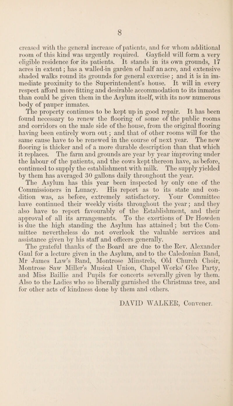 creased with the general increase of patients, and for whom additional room of this kind was urgently required. Gayfield will form a very eligible residence for its patients. It stands in its own grounds, 17 acres in extent; has a walled-in garden of half an acre, and extensive shaded walks round its grounds for general exercise; and it is in im¬ mediate proximity to the Superintendent’s house. It will in every respect afford more fitting and desirable accommodation to its inmates than could be given them in the Asylum itself, with its now numerous body of pauper inmates. The property continues to be kept up in good repair. It has been found necessary to renew the flooring of some of the public rooms and corridors on the male side of the house, from the original flooring having been entirely worn out; and that of other rooms will for the same cause have to be renewed in the course of next year. The new flooring is thicker and of a more durable description than that which it replaces. The farm and grounds are year by year improving under the labour of the patients, and the cows kept thereon have, as before, continued to supply the establishment with milk. The supply yielded by them has averaged 30 gallons daily throughout the year. The Asylum has this year been inspected by only one of the Commissioners in Lunacy. His report as to its state and con¬ dition was, as before, extremely satisfactory. Your Committee have continued their weekly visits throughout the year; and they also have to report favourably of the Establishment, and their approval of all its arrangements. To the exertions of Dr Howden is due the high standing the Asylum has attained; but the Com¬ mittee nevertheless do not overlook the valuable services and assistance given by his staff and officers generally. The grateful thanks of the Board are due to the Rev. Alexander Gaul for a lecture given in the Asylum, and to the Caledonian Band, Mr James Law’s Band, Montrose Minstrels, Old Church Choir, Montrose Saw Miller’s Musical Union, Chapel Works’ Glee Party, and Miss Baillie and Pupils for concerts severally given by them. Also to the Ladies who so liberally garnished the Christmas tree, and for other acts of kindness done by them and others. DAVID WALKER, Convener.