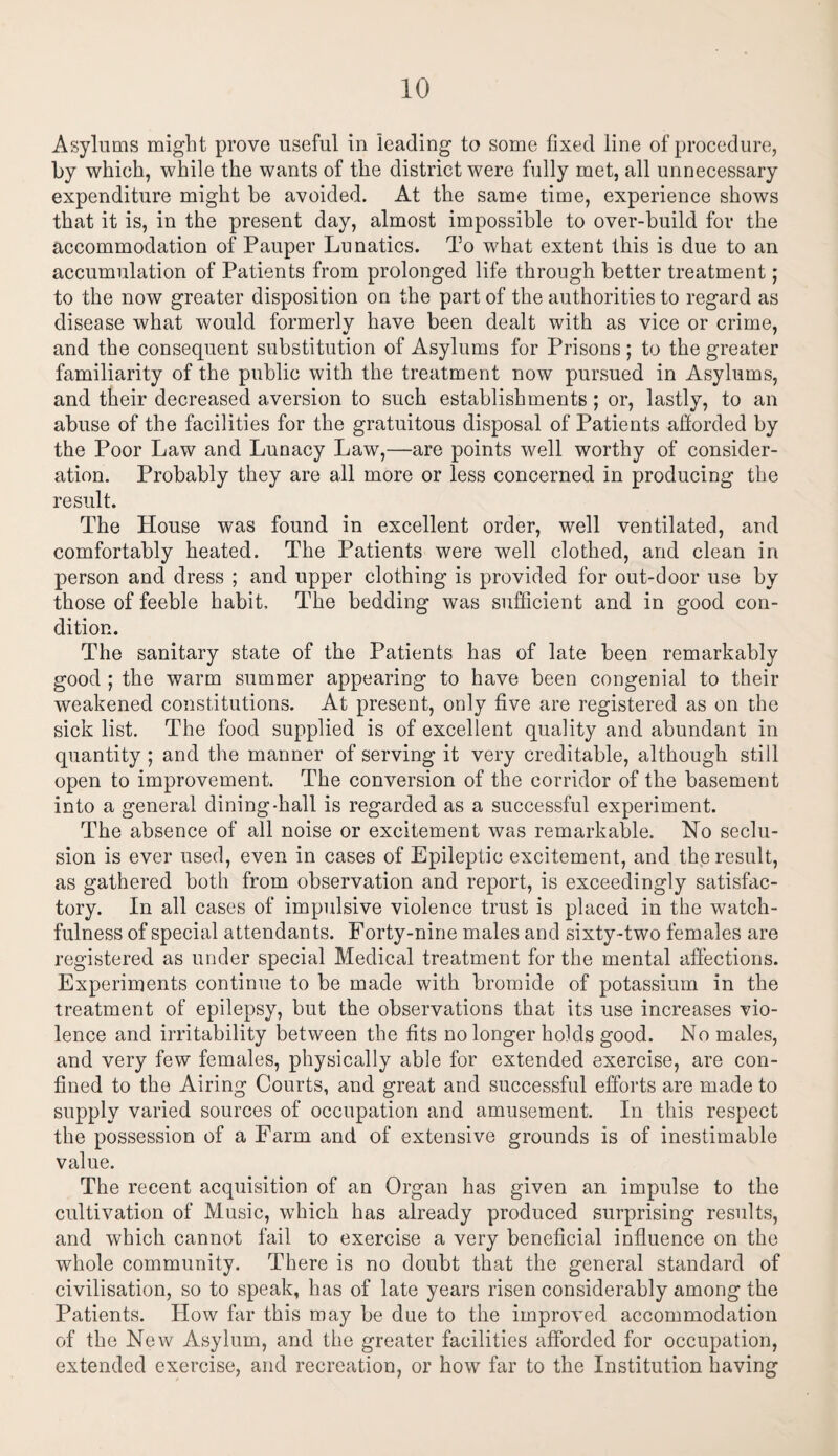 Asylums might prove useful in leading to some fixed line of procedure, by which, while the wants of the district were fully met, all unnecessary expenditure might he avoided. At the same time, experience shows that it is, in the present day, almost impossible to over-build for the accommodation of Pauper Lunatics. To what extent this is due to an accumulation of Patients from prolonged life through better treatment; to the now greater disposition on the part of the authorities to regard as disease what would formerly have been dealt with as vice or crime, and the consequent substitution of Asylums for Prisons ; to the greater familiarity of the public with the treatment now pursued in Asylums, and their decreased aversion to such establishments; or, lastly, to an abuse of the facilities for the gratuitous disposal of Patients afforded by the Poor Law and Lunacy Law,—are points well worthy of consider¬ ation. Probably they are all more or less concerned in producing the result. The House was found in excellent order, well ventilated, and comfortably heated. The Patients were well clothed, and clean in person and dress ; and upper clothing is provided for out-door use by those of feeble habit. The bedding was sufficient and in good con¬ dition. The sanitary state of the Patients has of late been remarkably good ; the warm summer appearing to have been congenial to their weakened constitutions. At present, only five are registered as on the sick list. The food supplied is of excellent quality and abundant in quantity ; and the manner of serving it very creditable, although still open to improvement. The conversion of the corridor of the basement into a general dining-hall is regarded as a successful experiment. The absence of all noise or excitement was remarkable. No seclu¬ sion is ever used, even in cases of Epileptic excitement, and the result, as gathered both from observation and report, is exceedingly satisfac¬ tory. In all cases of impulsive violence trust is placed in the watch¬ fulness of special attendants. Forty-nine males and sixty-two females are registered as under special Medical treatment for the mental affections. Experiments continue to be made with bromide of potassium in the treatment of epilepsy, but the observations that its use increases vio¬ lence and irritability between the fits no longer holds good. No males, and very few females, physically able for extended exercise, are con¬ fined to the Airing Courts, and great and successful efforts are made to supply varied sources of occupation and amusement. In this respect the possession of a Farm and of extensive grounds is of inestimable value. The recent acquisition of an Organ has given an impulse to the cultivation of Music, which has already produced surprising results, and which cannot fail to exercise a very beneficial influence on the whole community. There is no doubt that the general standard of civilisation, so to speak, has of late years risen considerably among the Patients. How far this may be due to the improved accommodation of the New Asylum, and the greater facilities afforded for occupation, extended exercise, and recreation, or how far to the Institution having