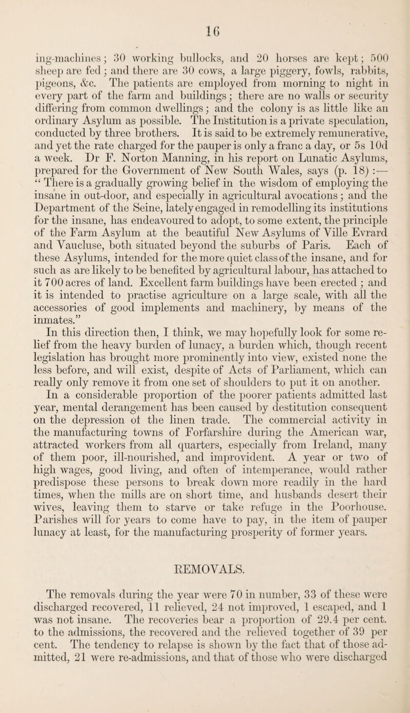 ing-machines; 30 working bullocks, and 20 horses are kept; 500 sheep are fed; and there are 30 cows, a large piggery, fowls, rabbits, pigeons, &c. The patients are employed from morning to night in every part of the farm and buildings; there are no walls or security differing from common dwellings; and the colony is as little like an ordinary Asylum as possible. The Institution is a private speculation, conducted by three brothers. It is said to be extremely remunerative, and yet the rate charged for the pauj:>er is only a franc a day, or 5s lOd a week. Dr F. Norton Manning, in his report on Lunatic Asylums, prepared for the Government of New South Wales, says (p. 18) :— “ There is a gradually growing belief in the wisdom of employing the insane in out-door, and especially in agricultural avocations; and the Department of the Seine, lately engaged in remodelling its institutions for the insane, has endeavoured to adopt, to some extent, the principle of the Farm Asylum at the beautiful New Asylums of Ville Evrard and Vaucluse, both situated beyond the suburbs of Paris. Each of these Asylums, intended for the more quiet class of the insane, and for such as are likely to be benefited by agricultural labour, has attached to it 700 acres of land. Excellent farm buildings have been erected ; and it is intended to practise agriculture on a large scale, with all the accessories of good implements and machinery, by means of the inmates.” In this direction then, I think, we may hopefully look for some re¬ lief from the heavy burden of lunacy, a burden which, though recent legislation has brought more prominently into view, existed none the less before, and will exist, despite of Acts of Parliament, which can really only remove it from one set of shoulders to put it on another. In a considerable proportion of the poorer patients admitted last year, mental derangement has been caused by destitution consequent on the depression of the linen trade. The commercial activity in the manufacturing towns of Forfarshire during the American war, attracted workers from all quarters, especially from Ireland, many of them poor, ill-nourished, and improvident. A year or two of high wages, good living, and often of intemperance, would rather predispose these persons to break down more readily in the hard times, when the mills are on short time, and husbands desert their wives, leaving them to starve or take refuge in the Poorliouse. Parishes will for years to come have to pay, in the item of pauper lunacy at least, for the manufacturing prosperity of former years. REMOVALS. The removals during the year were 70 in number, 33 of these were discharged recovered, 11 relieved, 24 not improved, 1 escaped, and 1 was not insane. The recoveries bear a proportion of 29.4 per cent, to the admissions, the recovered and the relieved together of 39 per cent. The tendency to relapse is shown by the fact that of those ad¬ mitted, 21 were re-admissions, and that of those who were discharged