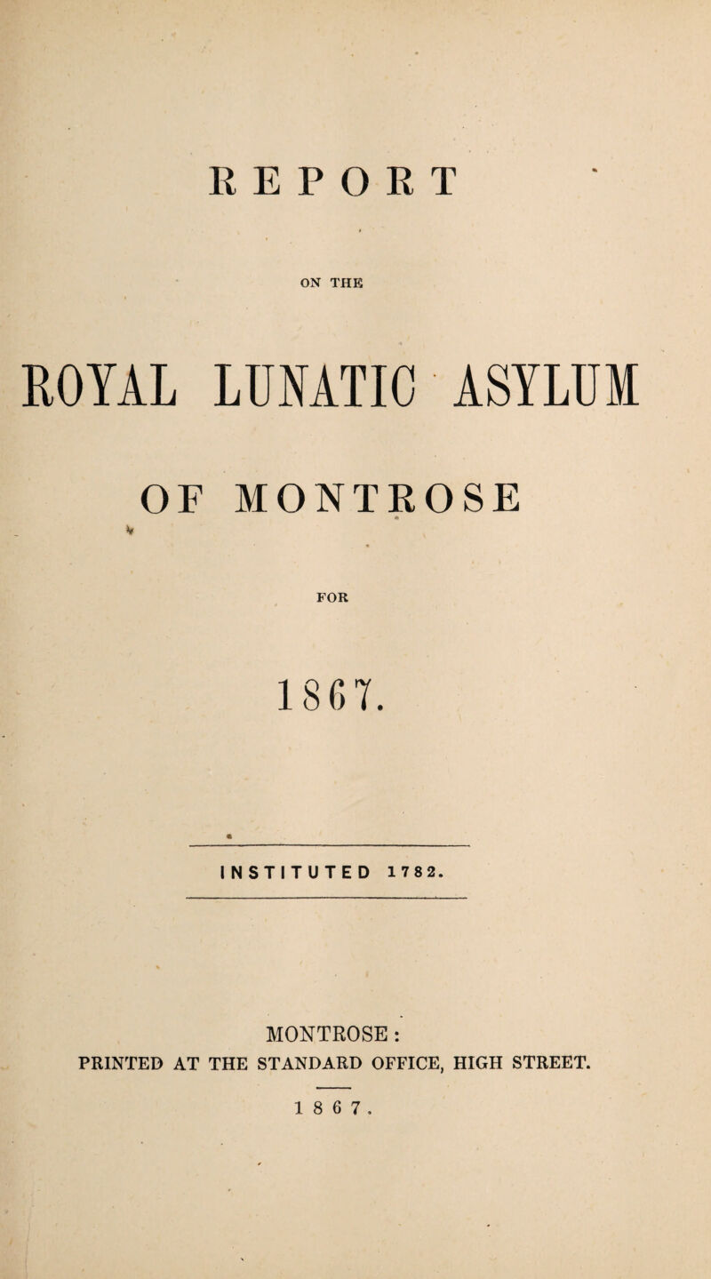 REPORT ON THE ROYAL LUNATIC ASYLUM OF MONTROSE V FOR 1867. « INSTITUTED 1 782. MONTROSE: PRINTED AT THE STANDARD OFFICE, HIGH STREET.