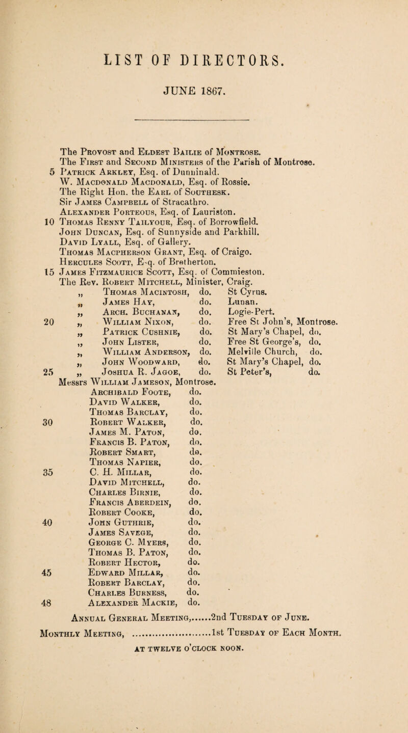 LIST OF DIRECTORS JUNE 1867. The Provost and Eldest Bailie of Montrose. The First and Second Ministers of the Parish of Montrose. 5 Patrick Arkley, Esq. of Dnnuinald. W. Macdonald Macdonald, Esq. of Rossie. The Right Hon. the Earl of Southesk. Sir James Campbell of Stracathro. Alexander Porteous, Esq. of Lauriston. 10 Thomas Renny Tailyour, Esq. of Borrowfield. John Duncan, Esq. of Sunnyside and Parkhill. David Lyall, Esq. of Gallery. Thomas Macpherson Grant, Esq. of Craigo. Hercules Scott, E-q. of Brotherton. 15 James Fitzmaurice Scott, Esq. of Commieston. The Rev. Robert Mitchell, Minister, Craig. 9) Thomas Macintosh, do. St Cyrus. f| James Hay, do. Lunan. 99 Arch. Buchanan, do. Logie-Pert. 20 9) William Nixon, do. Free St John’s, Montrose. 99 Patrick Cushnie, do. St Mary’s Chapel, Free St George’s, Melville Church, do. 39 John Lister, do. do. 9} William Anderson, do. do. 9f John Woodward, do. St Mary’s Chapel, do. 25 99 Joshua R. Jagoe, do. St Peter’s, do. Messrs William Jameson, Montrose. Archibald Foote, do. David Walker, do. Thomas Barclay, do. 30 Robert Walker, do. James M. Paton, do. Francis B. Paton, do. Robert Smart, do. Thomas Napier, do. 35 C. H. Millar, do. David Mitchell, do. Charles Birnie, do. Francis Aberdein, do. Robert Cooke, do. 40 John Guthrie, do. James Savege, do. * George C. Myers, Thomas B. Paton, do. do. Robert Hector, do. 45 Edward Millar, do. Robert Barclay, do. Charles Burness, do. * 48 Alexander Mackie, do. Annual General Meeting,.2nd Tuesday of June. Monthly Meeting, .1st Tuesday of Each Month. at twelve o’clock noon.