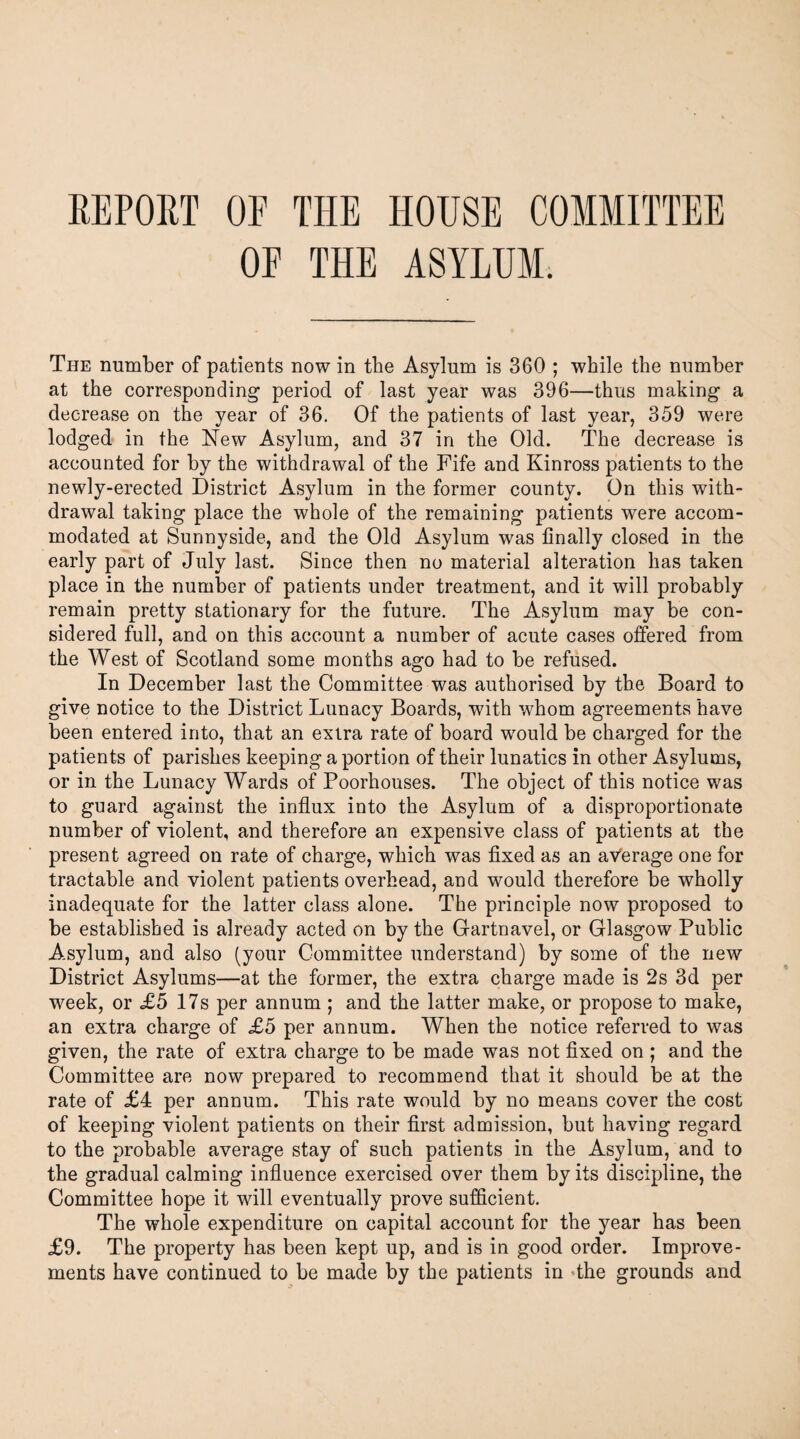 REPORT OP THE HOUSE COMMITTEE OF THE ASYLUM. The number of patients now in the Asylum is 360 ; while the number at the corresponding period of last year was 396—thus making a decrease on the year of 36. Of the patients of last year, 359 were lodged in the New Asylum, and 37 in the Old. The decrease is accounted for by the withdrawal of the Fife and Kinross patients to the newly-erected District Asylum in the former county. On this with¬ drawal taking place the whole of the remaining patients were accom¬ modated at Sunnyside, and the Old Asylum was finally closed in the early part of July last. Since then no material alteration has taken place in the number of patients under treatment, and it will probably remain pretty stationary for the future. The Asylum may be con¬ sidered full, and on this account a number of acute cases offered from the West of Scotland some months ago had to be refused. In December last the Committee was authorised by the Board to give notice to the District Lunacy Boards, with whom agreements have been entered into, that an extra rate of board would be charged for the patients of parishes keeping a portion of their lunatics in other Asylums, or in the Lunacy Wards of Poorhouses. The object of this notice was to guard against the influx into the Asylum of a disproportionate number of violent, and therefore an expensive class of patients at the present agreed on rate of charge, which was fixed as an average one for tractable and violent patients overhead, and would therefore be wholly inadequate for the latter class alone. The principle now proposed to be established is already acted on by the Gartnavel, or Glasgow Public Asylum, and also (your Committee understand) by some of the new District Asylums—at the former, the extra charge made is 2s 3d per week, or £5 17s per annum ; and the latter make, or propose to make, an extra charge of £5 per annum. When the notice referred to was given, the rate of extra charge to be made was not fixed on; and the Committee are now prepared to recommend that it should be at the rate of £4 per annum. This rate would by no means cover the cost of keeping violent patients on their first admission, but having regard to the probable average stay of such patients in the Asylum, and to the gradual calming influence exercised over them by its discipline, the Committee hope it will eventually prove sufficient. The whole expenditure on capital account for the year has been £9. The property has been kept up, and is in good order. Improve¬ ments have continued to be made by the patients in the grounds and