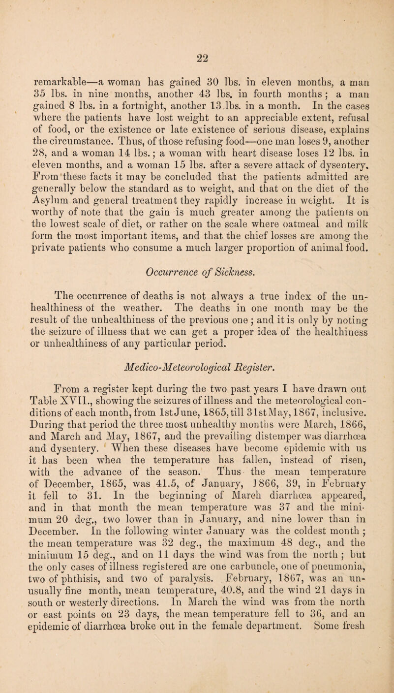 remarkable—a woman has gained 30 lbs. in eleven months, a man 35 lbs. in nine months, another 43 lbs. in fourth months ; a man gained 8 lbs. in a fortnight, another 13.lbs. in a month. In the cases where the patients have lost weight to an appreciable extent, refusal of food, or the existence or late existence of serious disease, explains the circumstance. Thus, of those refusing food—one man loses 9, another 28, and a woman 14 lbs.; a woman with heart disease loses 12 lbs. in eleven months, and a woman 15 lbs. after a severe attack of dysentery. From these facts it may be concluded that the patients admitted are generally below the standard as to weight, and that on the diet of the Asylum and general treatment they rapidly increase in weight. It is worthy of note that the gain is much greater among the patients on the lowest scale of diet, or rather on the scale where oatmeal and milk form the most important items, and that the chief losses are among the private patients who consume a much larger proportion of animal food. Occurrence of Sickness. The occurrence of deaths is not always a true index of the un- healthiness ot the weather. The deaths in one month may be the result of the unhealthiness of the previous one ; and it is only by noting the seizure of illness that we can get a proper idea of the healthiness or unhealthiness of any particular period. Medico-Meteorological Register. From a register kept during the two past years I have drawn out Table XVII., showing the seizures of illness and the meteorological con¬ ditions of each month, from 1st June, 1865, till 31st May, 1867, inclusive. During that period the three most unhealthy months were March, 1866, and March and May, 1867, and the prevailing distemper was diarrhoea and dysentery. When these diseases have become epidemic with us it has been when the temperature has fallen, instead of risen, with the advance of the season. Thus the mean temperature of December, 1865, was 41.5, of January, 1866, 39, in February it fell to 31. In the beginning of March diarrhoea appeared, and in that month the mean temperature was 37 and the mini¬ mum 20 deg., two lower than in January, and nine lower than in December. In the following winter January was the coldest month ; the mean temperature was 32 deg., the maximum 48 deg., and the minimum 15 deg., and on 11 days the wind was from the north ; but the only cases of illness registered are one carbuncle, one of pneumonia, two of phthisis, and two of paralysis. February, 1867, was an un¬ usually fine month, mean temperature, 40.8, and the wind 21 days in south or westerly directions. In March the wind was from the north or east points on 23 days, the mean temperature fell to 36, and an epidemic of diarrhoea broke out in the female department. Some fresh