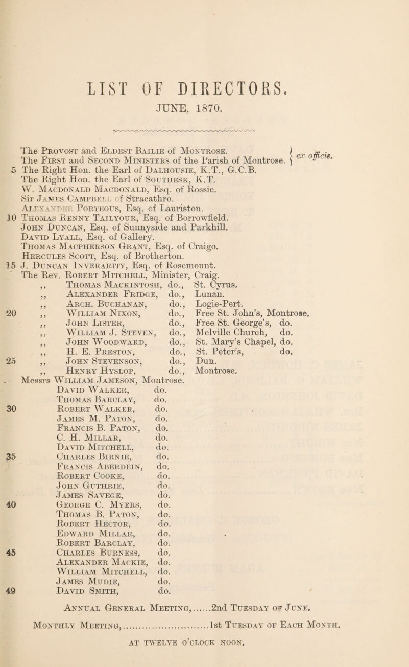 LIST OF DIRECTORS. JUNE, 1870. The Provost and Eldest Bailie of Montrose. | « . The First and Second Ministers of the Parish of Montrose. ) € 5 The Right Hon. the Earl of Dalhousie, K.T., G.C.B. The Right Hon. the Earl of Southesk, K.T. W. Macdonald Macdonald, Esq. of Rossie. Sir James Campbell of Stracathro. Alexander Porteous, Esq. of Lauriston. JO Thomas Renny Tailyour, Esq. of Borrowfield. John Duncan, Esq. of Sunnyside and Parkhill. David Lyall, Esq. of Gallery. Thomas Macpherson Grant, Esq. of Craigo. Hercules Scott, Esq. of Brotlierton. 15 J. Duncan Inverarity, Esq. of Rosemount. The Rev. Robert Mitchell, Minister, Craig. ,, Thomas Mackintosh, do., ,, Alexander Fridge, do., ,, Arch. Buchanan, do., 20 ,, WILLIAM 1ST IXON, do., ,, John Lister, do., ,, William J. Steven, do., ,, John Woodward, do., ,, H. E. Preston, do., 25 ,, John Stevenson, do., ,, Henry Hyslop, do., Messrs William Jameson, Montrose. David Walker, do. Thomas Barclay, do. 30 Robert Walker, do. James M. Paton, do. Francis B. Paton, do. C. H. Millar, do. David Mitchell, do. 35 Charles Birnie, do. Francis Aberdein, do. Robert Cooke, do. .John Guthrie, do. James Savege, do. 40 George C. Myers, do. Thomas B. Paton, do. Robert Hector, do. Edward Millar, do. Robert Barclay, do. 45 Charles Burness, do. Alexander Mackie, do. William Mitchell, do. James Mudie, do. 49 David Smith, do. Annual General Meeting Monthly Meeting, St. Cyrus. Lunan. Logie-Pert. Free St. John's, Montrose. Free St. George’s, do. Melville Church, do. St. Mary's Chapel, do. St. Peter’s, do. Dun. Montrose. .2nd Tuesday oe June. 1st Tuesday of Each Month, AT TWELVE o’clock NOON.