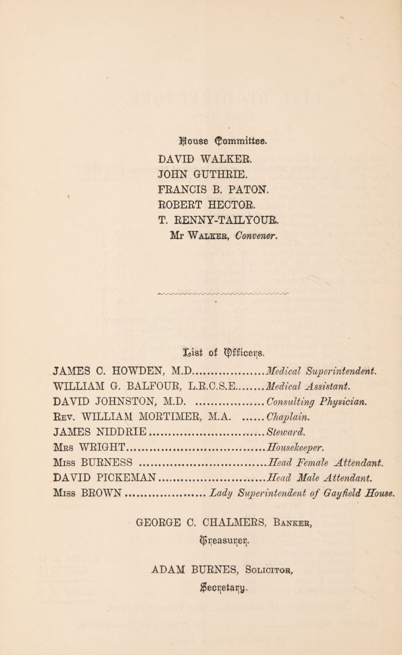 blouse Committee. DAVID WALKER. JOHN GUTHRIE. FRANCIS B. PATON. ROBERT HECTOR. T. RENNY-T AIL YOUR. Mr Walker, Convener. foist of Qfttotts. JAMES C. HOWDEN, M.D.Medical Superintendent. WILLIAM G. BALFOUR, L.R.C.S.E.Medical Assistant. DAVID JOHNSTON, M.D.Consulting Physician. Rev. WILLIAM MORTIMER, M.A.Chaplain. JAMES NIDDRIE.....Steward. Mrs WRIGHT.....Housekeeper. Miss BURNESS .Head Female Attendant. DAVID PICKEMAN...Head Male Attendant. Miss BROWN.Lady Superintendent of Gay field House. GEORGE C. CHALMERS, Banker, ADAM BURNES, Solicitor, $eot|$tatiy.