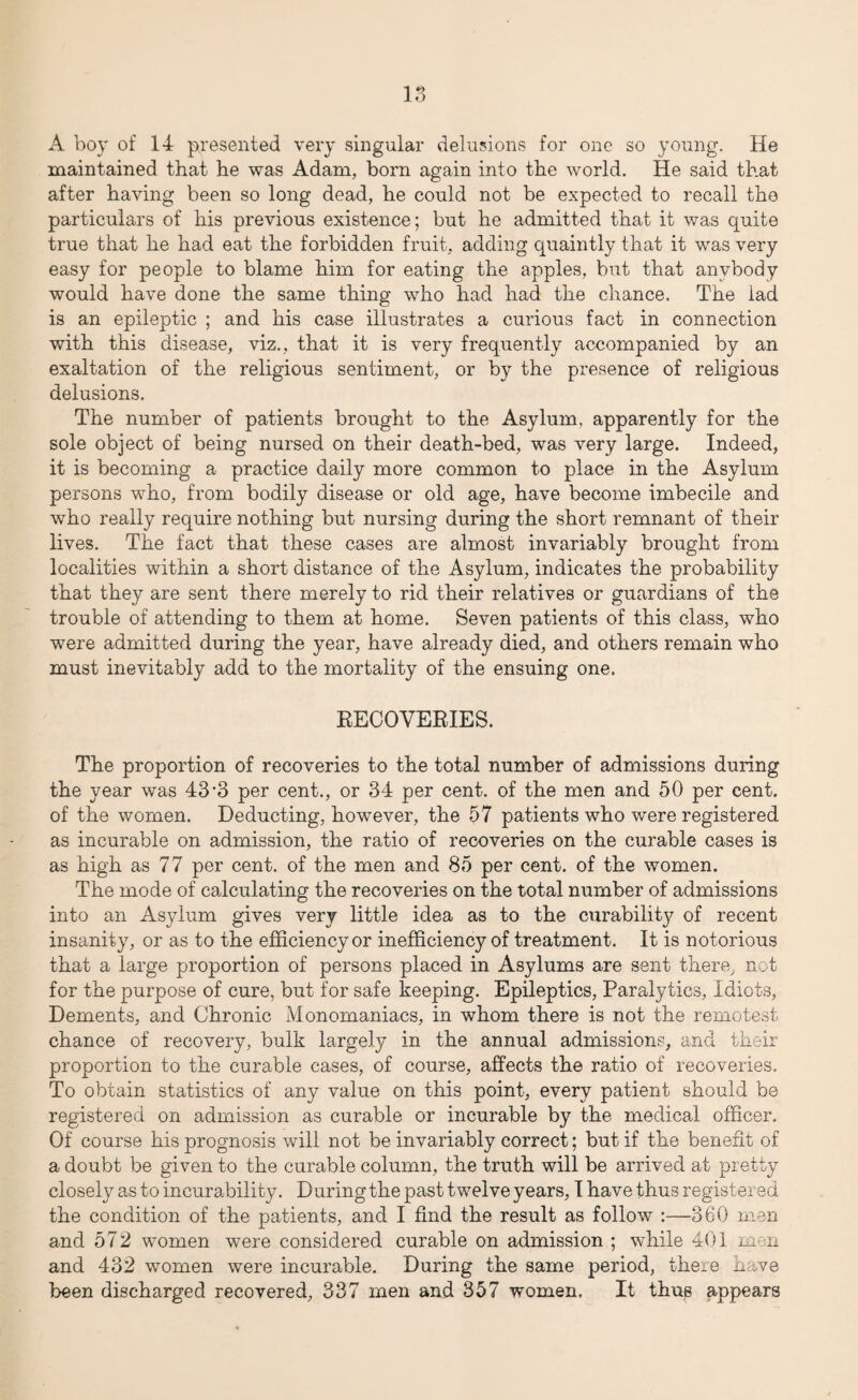 A boy of 14 presented very singular delusions for one so young. He maintained that he was Adam, born again into the world. He said that after having been so long dead, he could not be expected to recall the particulars of his previous existence; but he admitted that it was quite true that he had eat the forbidden fruit, adding quaintly that it was very easy for people to blame him for eating the apples, but that anybody would have done the same thing who had had the chance. The iad is an epileptic ; and his case illustrates a curious fact in connection with this disease, viz., that it is very frequently accompanied by an exaltation of the religious sentiment, or by the presence of religious delusions. The number of patients brought to the Asylum, apparently for the sole object of being nursed on their death-bed, was very large. Indeed, it is becoming a practice daily more common to place in the Asylum persons who, from bodily disease or old age, have become imbecile and who really require nothing but nursing during the short remnant of their lives. The fact that these cases are almost invariably brought from localities within a short distance of the Asylum, indicates the probability that they are sent there merely to rid their relatives or guardians of the trouble of attending to them at home. Seven patients of this class, who were admitted during the year, have already died, and others remain who must inevitably add to the mortality of the ensuing one. RECOVERIES. The proportion of recoveries to the total number of admissions during the year was 43'3 per cent., or 34 per cent, of the men and 50 per cent, of the women. Deducting, however, the 57 patients who were registered as incurable on admission, the ratio of recoveries on the curable cases is as high as 77 per cent, of the men and 85 per cent, of the women. The mode of calculating the recoveries on the total number of admissions into an Asylum gives very little idea as to the curability of recent insanity, or as to the efficiency or inefficiency of treatment. It is notorious that a large proportion of persons placed in Asylums are sent there, not for the purpose of cure, but for safe keeping. Epileptics, Paralytics, Idiots, Dements, and Chronic Monomaniacs, in whom there is not the remotest chance of recovery, bulk largely in the annual admissions, and their proportion to the curable cases, of course, affects the ratio of recoveries. To obtain statistics of any value on this point, every patient should be registered on admission as curable or incurable by the medical officer. Of course his prognosis will not be invariably correct; but if the benefit of a doubt be given to the curable column, the truth will be arrived at pretty closely as to incurability. During the past twelve years, I have thus registered the condition of the patients, and I find the result as follow :—360 men and 572 women were considered curable on admission ; while 401 men and 432 women were incurable. During the same period, there li ve been discharged recovered, 337 men and 357 women. It thus appears