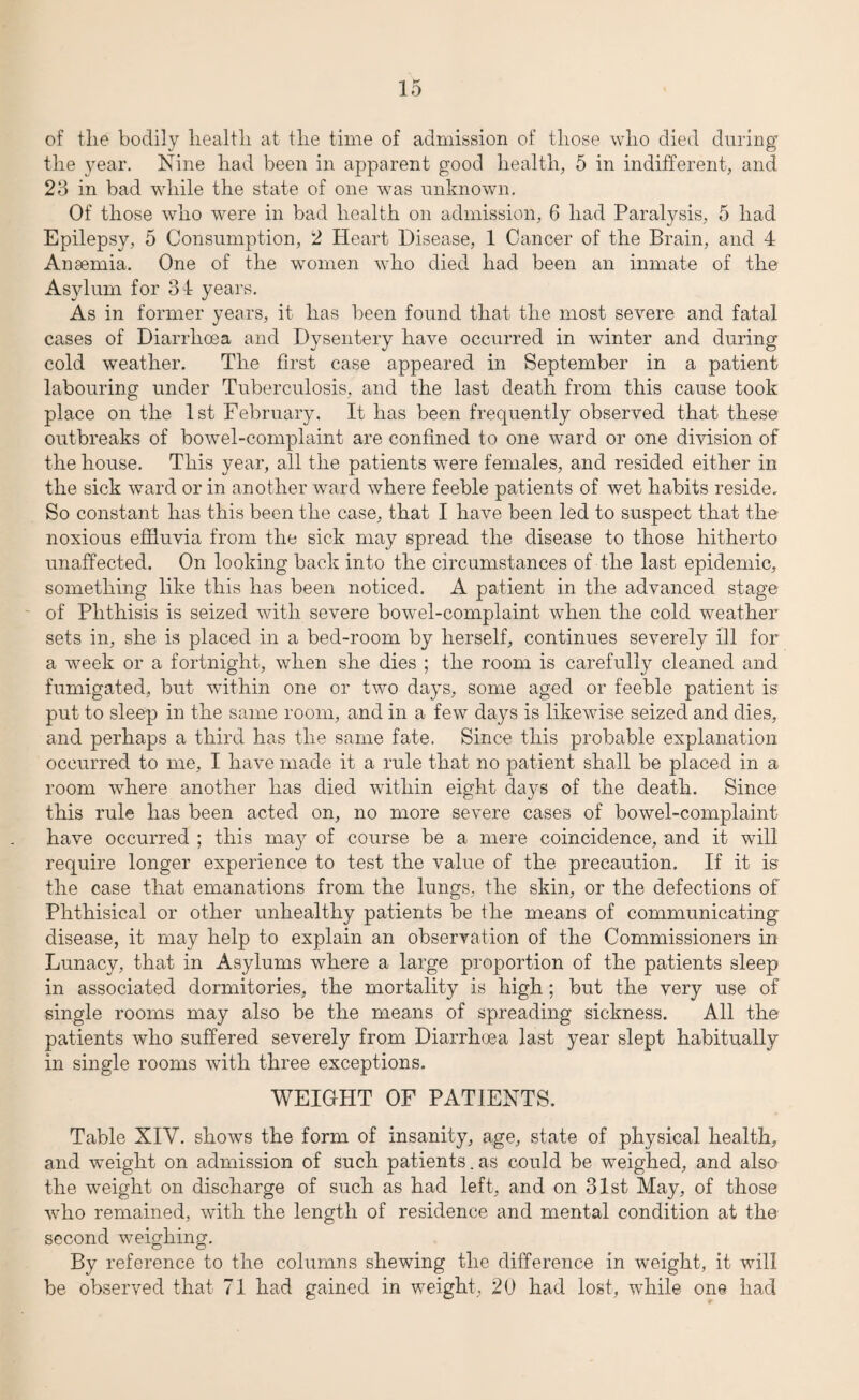 of the bodily health at the time of admission of those who died during the year. Nine had been in apparent good health, 5 in indifferent, and 23 in bad while the state of one was unknown. Of those who were in bad health on admission, 6 had Paralysis, 5 had Epilepsy, 5 Consumption, 2 Heart Disease, 1 Cancer of the Brain, and 4 Anaemia. One of the women who died had been an inmate of the Asylum for 34 years. As in former years, it has been found that the most severe and fatal cases of Diarrhoea and Dysentery have occurred in winter and during cold weather. The first case appeared in September in a patient labouring under Tuberculosis, and the last death from this cause took place on the 1st February. It has been frequently observed that these outbreaks of bowel-complaint are confined to one ward or one division of the house. This year, all the patients were females, and resided either in the sick ward or in another ward where feeble patients of wet habits reside. So constant has this been the case, that I have been led to suspect that the noxious effluvia from the sick may spread the disease to those hitherto unaffected. On looking back into the circumstances of the last epidemic, something like this has been noticed. A patient in the advanced stage of Phthisis is seized with severe bowel-complaint when the cold weather sets in, she is placed in a bed-room by herself, continues severely ill for a week or a fortnight, when she dies ; the room is carefully cleaned and fumigated, but within one or two days, some aged or feeble patient is put to sleep in the same room, and in a few days is likewise seized and dies, and perhaps a third has the same fate. Since this probable explanation occurred to me, I have made it a rule that no patient shall be placed in a room wdiere another has died within eight days of the death. Since this rule has been acted on, no more severe cases of bowel-complaint have occurred ; this may of course be a mere coincidence, and it will require longer experience to test the value of the precaution. If it is the case that emanations from the lungs, the skin, or the defections of Phthisical or other unhealthy patients be the means of communicating disease, it may help to explain an observation of the Commissioners in Lunacy, that in Asylums where a large proportion of the patients sleep in associated dormitories, the mortality is high; but the very use of single rooms may also be the means of spreading sickness. All the patients who suffered severely from Diarrhoea last year slept habitually in single rooms with three exceptions. WEIGHT OF PATIENTS. Table XIV. shows the form of insanity, age, state of physical health, and weight on admission of such patients.as could be weighed, and also the weight on discharge of such as had left, and on 31st May, of those who remained, with the length of residence and mental condition at the second weighing. By reference to the columns shewing the difference in weight, it will be observed that 71 had gained in weight, 20 had lost, while one had
