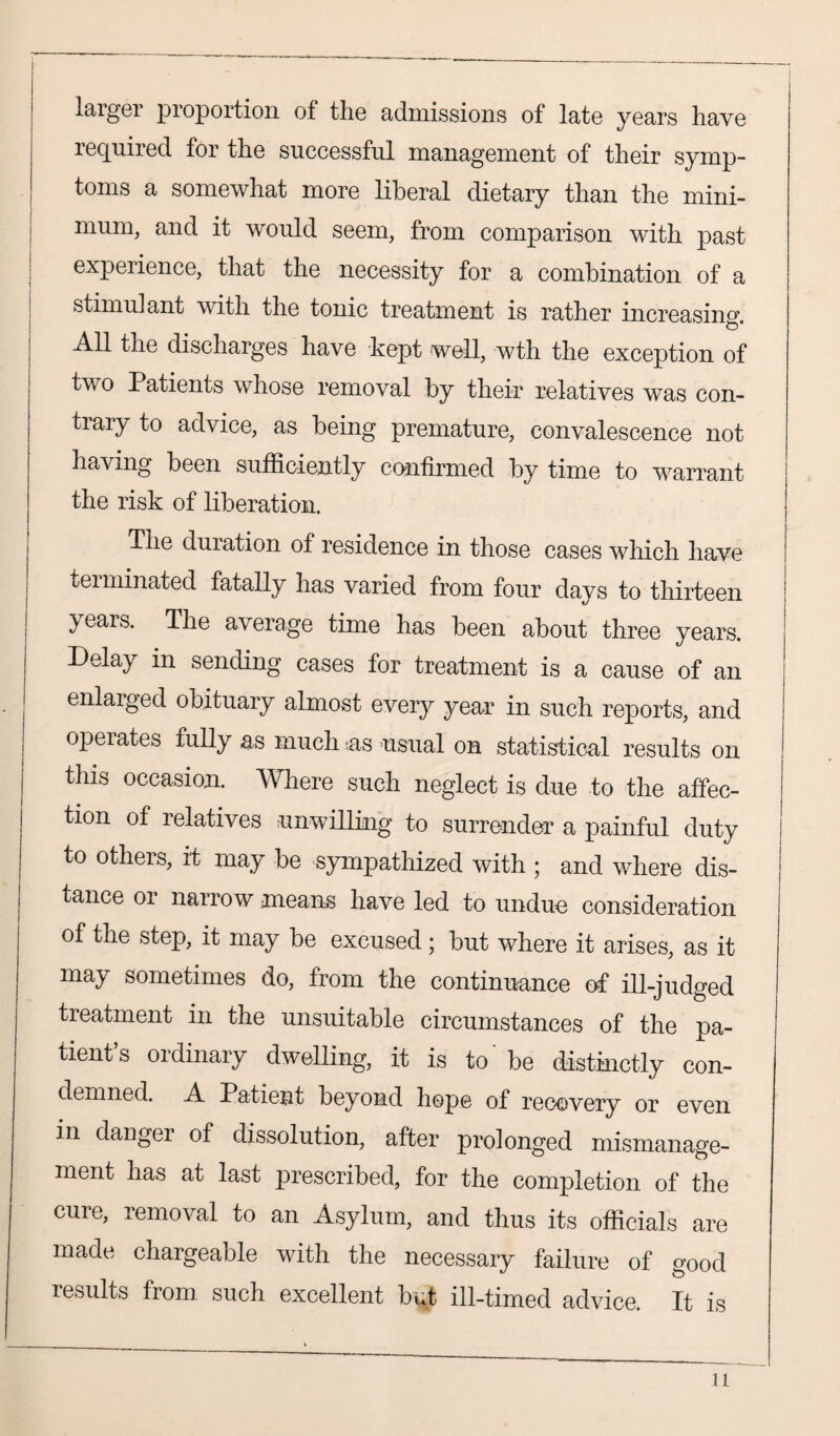 larger proportion of tlie admissions of late years have required for the successful management of their symp¬ toms a somewhat more liberal dietary than the mini¬ mum, and it would seem, from comparison with past experience, that the necessity for a combination of a stimulant with the tonic treatment is rather increasing. All the discharges have kept well, wth the exception of two Patients whose removal by their relatives was con¬ trary to advice, as being premature, convalescence not having been sufficiently confirmed by time to warrant the risk of liberation. The duration of residence in those cases which have terminated fatally has varied from four days to thirteen years. The average time has been about three years. Delay in sending cases for treatment is a cause of an enlarged obituary almost every year in such reports, and operates fully as much as usual on statistical results on this occasion, mere such neglect is due to the affec¬ tion of relatives unwilling to surrender a painful duty to others, it may be sympathized with ; and where dis¬ tance or narro w means have led to undue consideration of the step, it may be excused ; but where it arises, as it may sometimes do, from the continuance of ill-judged treatment in the unsuitable circumstances of the pa¬ tient’s ordinary dwelling, it is to' be distinctly con¬ demned. A Patient beyond hope of recovery or even in danger of dissolution, after prolonged mismanage¬ ment has at last prescribed, for the completion of the cure, removal to an Asylum, and thus its officials are made chargeable with the necessary failure of good results from, such excellent but ill-timed advice. It is